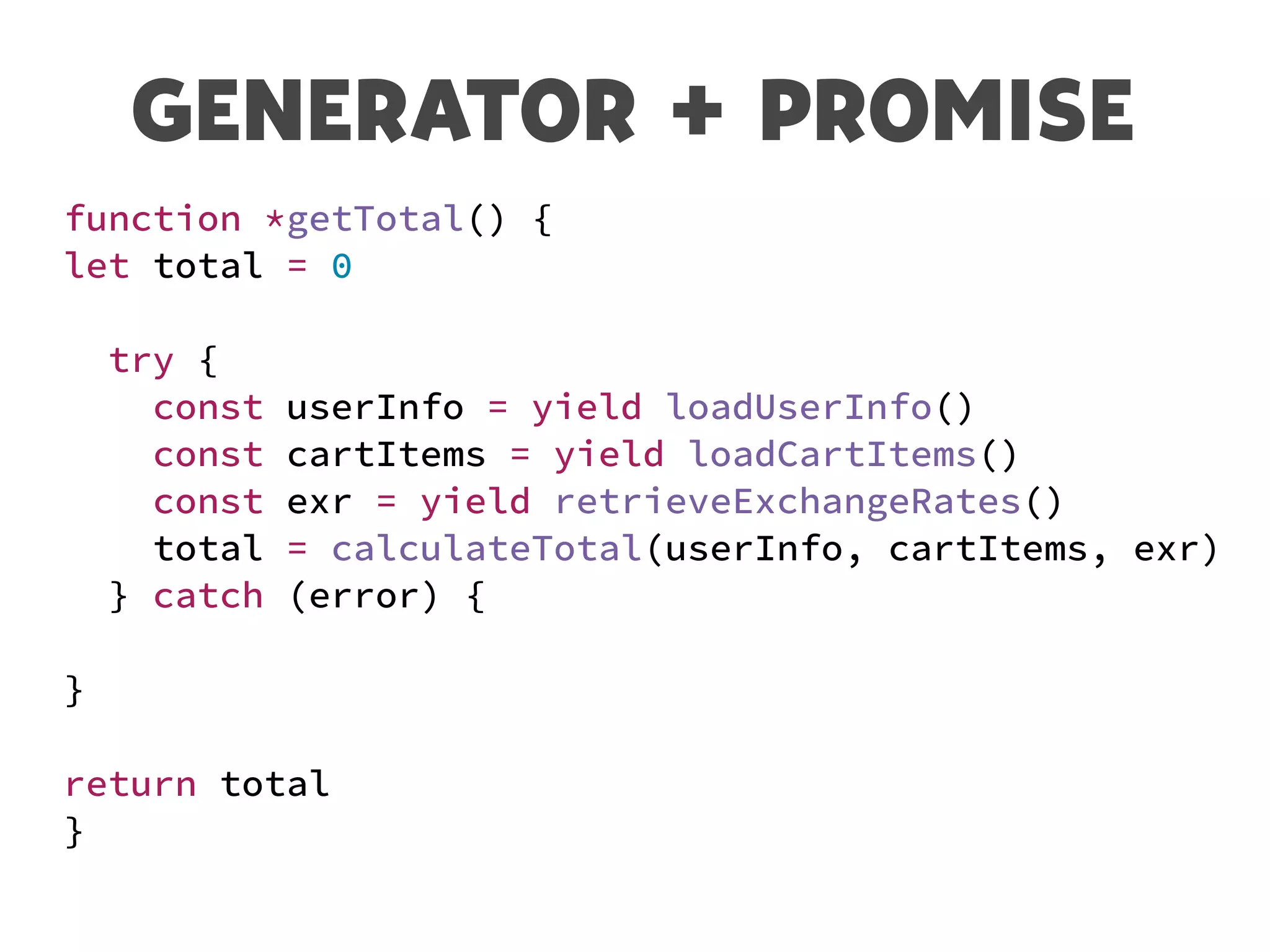 GENERATOR + PROMISE
function *getTotal() {
let total = 0
try {
const userInfo = yield loadUserInfo()
const cartItems = yield loadCartItems()
const exr = yield retrieveExchangeRates()
total = calculateTotal(userInfo, cartItems, exr)
} catch (error) {
}
return total
}
 