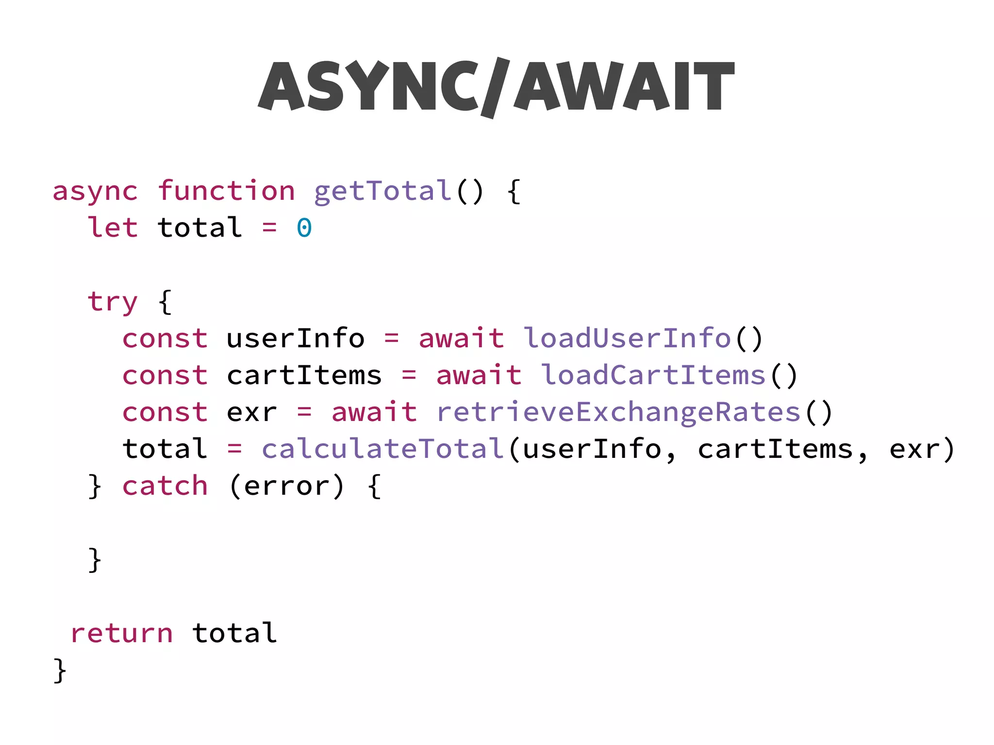 ASYNC/AWAIT
async function getTotal() {
let total = 0
try {
const userInfo = await loadUserInfo()
const cartItems = await loadCartItems()
const exr = await retrieveExchangeRates()
total = calculateTotal(userInfo, cartItems, exr)
} catch (error) {
}
return total
}
 