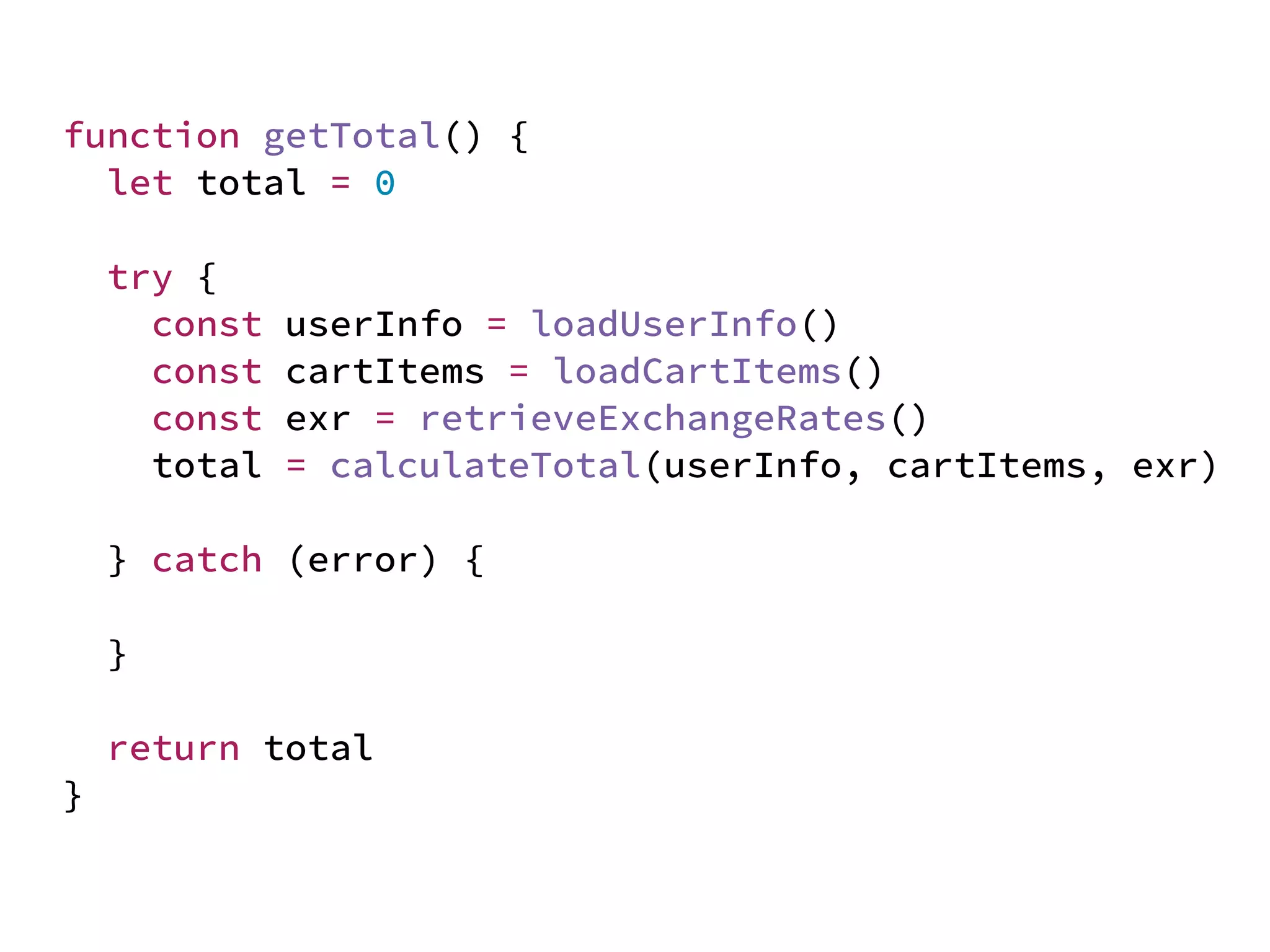 JS unlike a lot of other languages
never blocks
handling I/O is typically performed
via events and callbacks
function getTotal() {
let total = 0
try {
const userInfo = loadUserInfo()
const cartItems = loadCartItems()
const exr = retrieveExchangeRates()
total = calculateTotal(userInfo, cartItems, exr)
} catch (error) {
}
return total
}
 