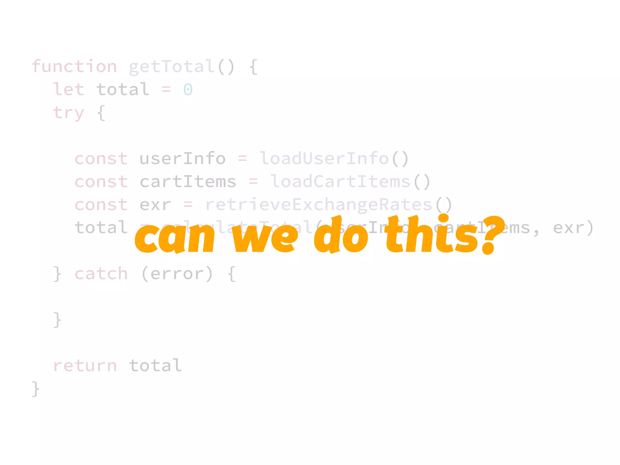 JS unlike a lot of other languages
never blocks
handling I/O is typically performed
via events and callbacks
function getTotal() {
let total = 0
try {
const userInfo = loadUserInfo()
const cartItems = loadCartItems()
const exr = retrieveExchangeRates()
total = calculateTotal(userInfo, cartItems, exr)
} catch (error) {
}
return total
}
can we do this?
 