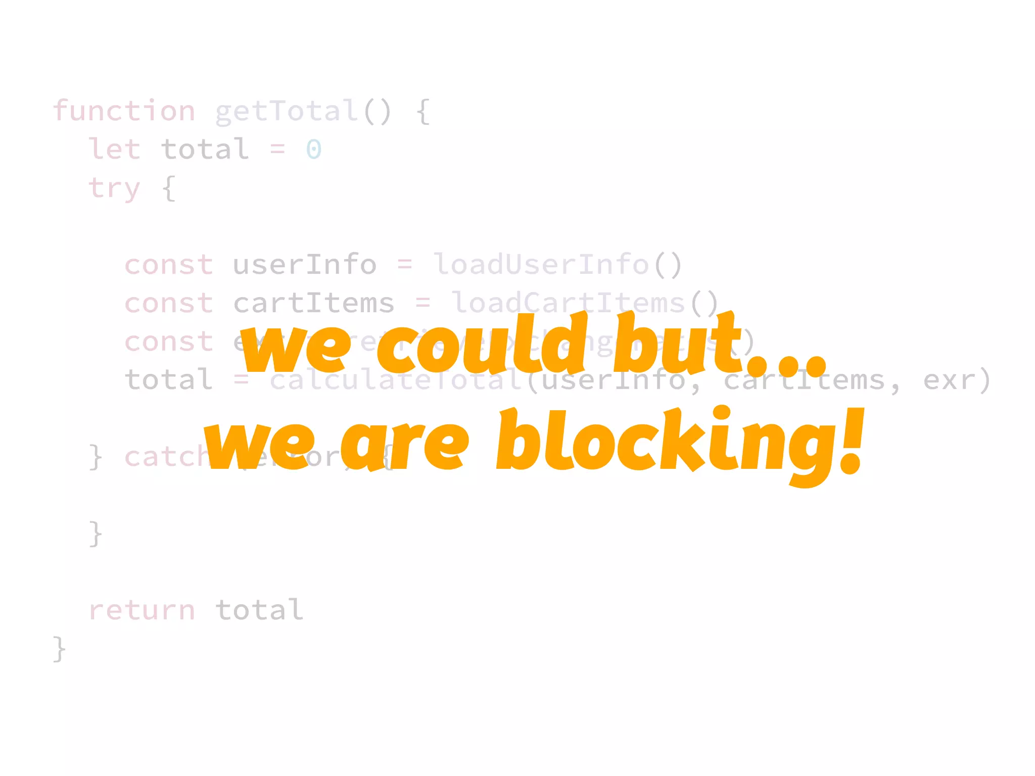 JS unlike a lot of other languages
never blocks
handling I/O is typically performed
via events and callbacks
function getTotal() {
let total = 0
try {
const userInfo = loadUserInfo()
const cartItems = loadCartItems()
const exr = retrieveExchangeRates()
total = calculateTotal(userInfo, cartItems, exr)
} catch (error) {
}
return total
}
we could but…..
we are blocking!
 