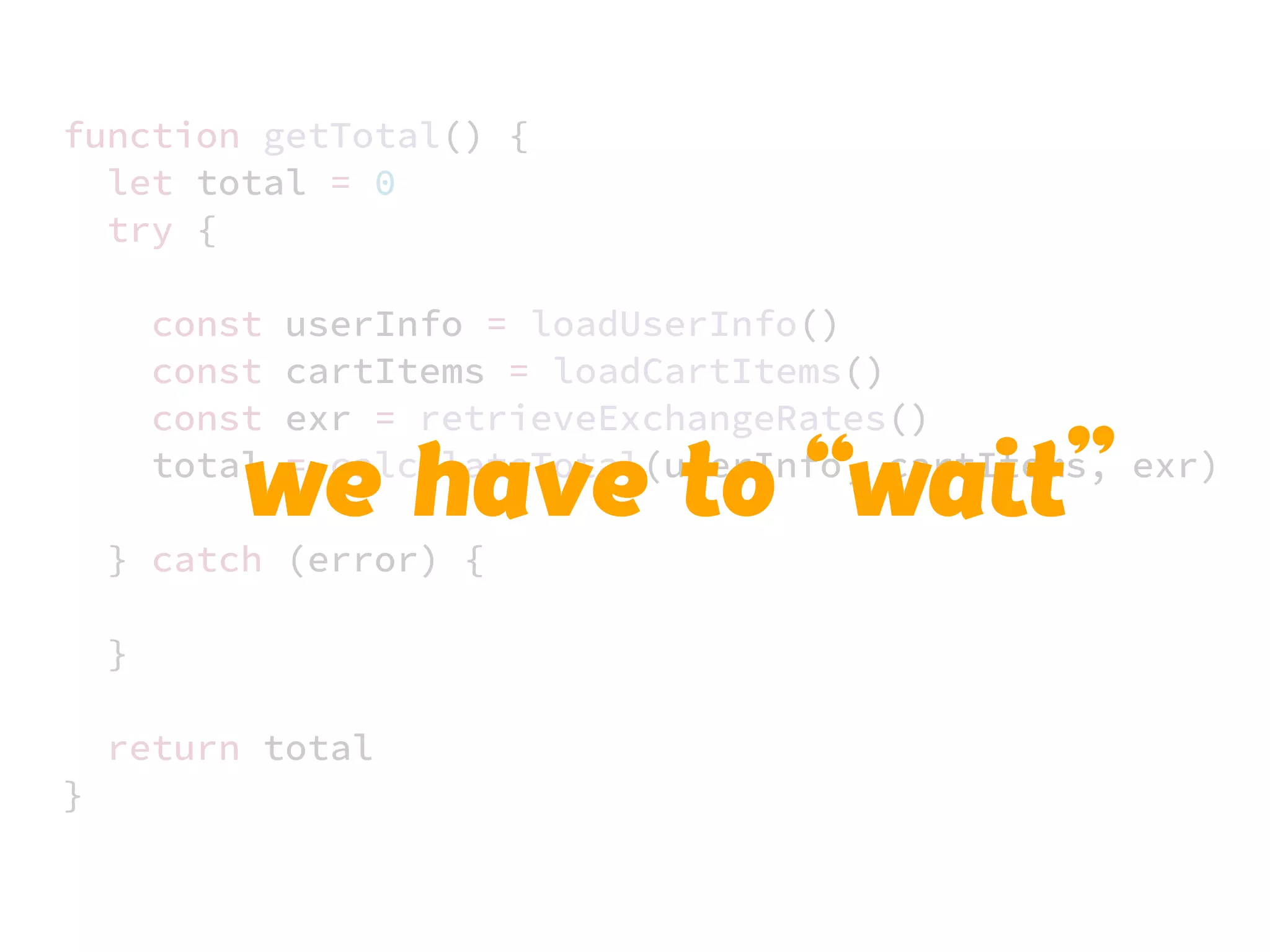 JS unlike a lot of other languages
never blocks
handling I/O is typically performed
via events and callbacks
function getTotal() {
let total = 0
try {
const userInfo = loadUserInfo()
const cartItems = loadCartItems()
const exr = retrieveExchangeRates()
total = calculateTotal(userInfo, cartItems, exr)
} catch (error) {
}
return total
}
we have to “wait”
 