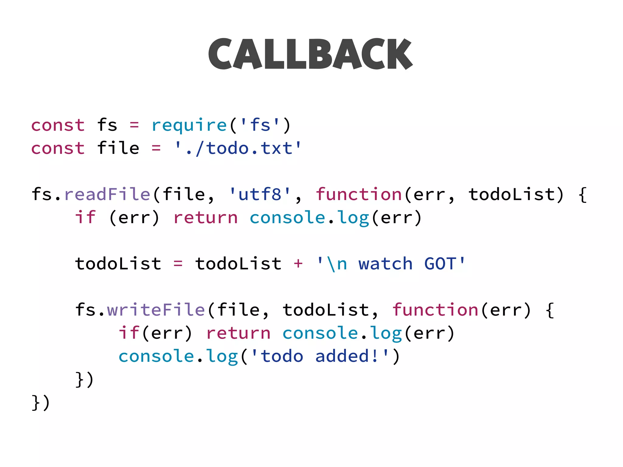 CALLBACK
const fs = require('fs')
const file = './todo.txt'
fs.readFile(file, 'utf8', function(err, todoList) {
if (err) return console.log(err)
todoList = todoList + 'n watch GOT'
fs.writeFile(file, todoList, function(err) {
if(err) return console.log(err)
console.log('todo added!')
})
})
 