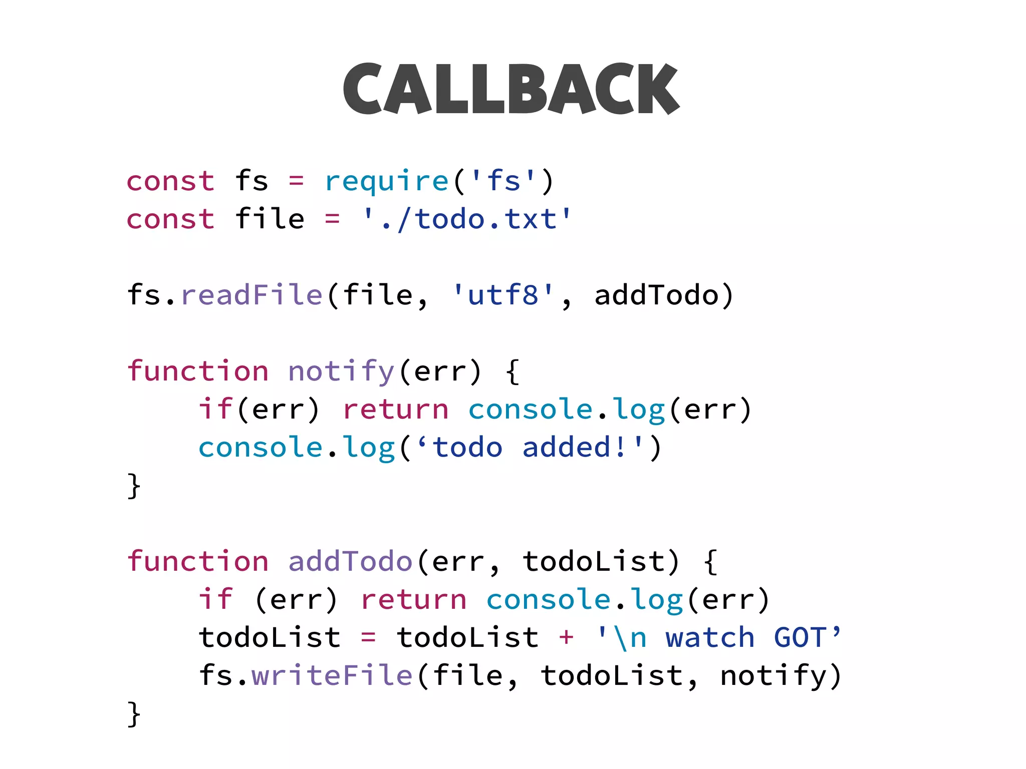 CALLBACK
const fs = require('fs')
const file = './todo.txt'
fs.readFile(file, 'utf8', addTodo)
function notify(err) {
if(err) return console.log(err)
console.log(‘todo added!')
}
function addTodo(err, todoList) {
if (err) return console.log(err)
todoList = todoList + 'n watch GOT’
fs.writeFile(file, todoList, notify)
}
 