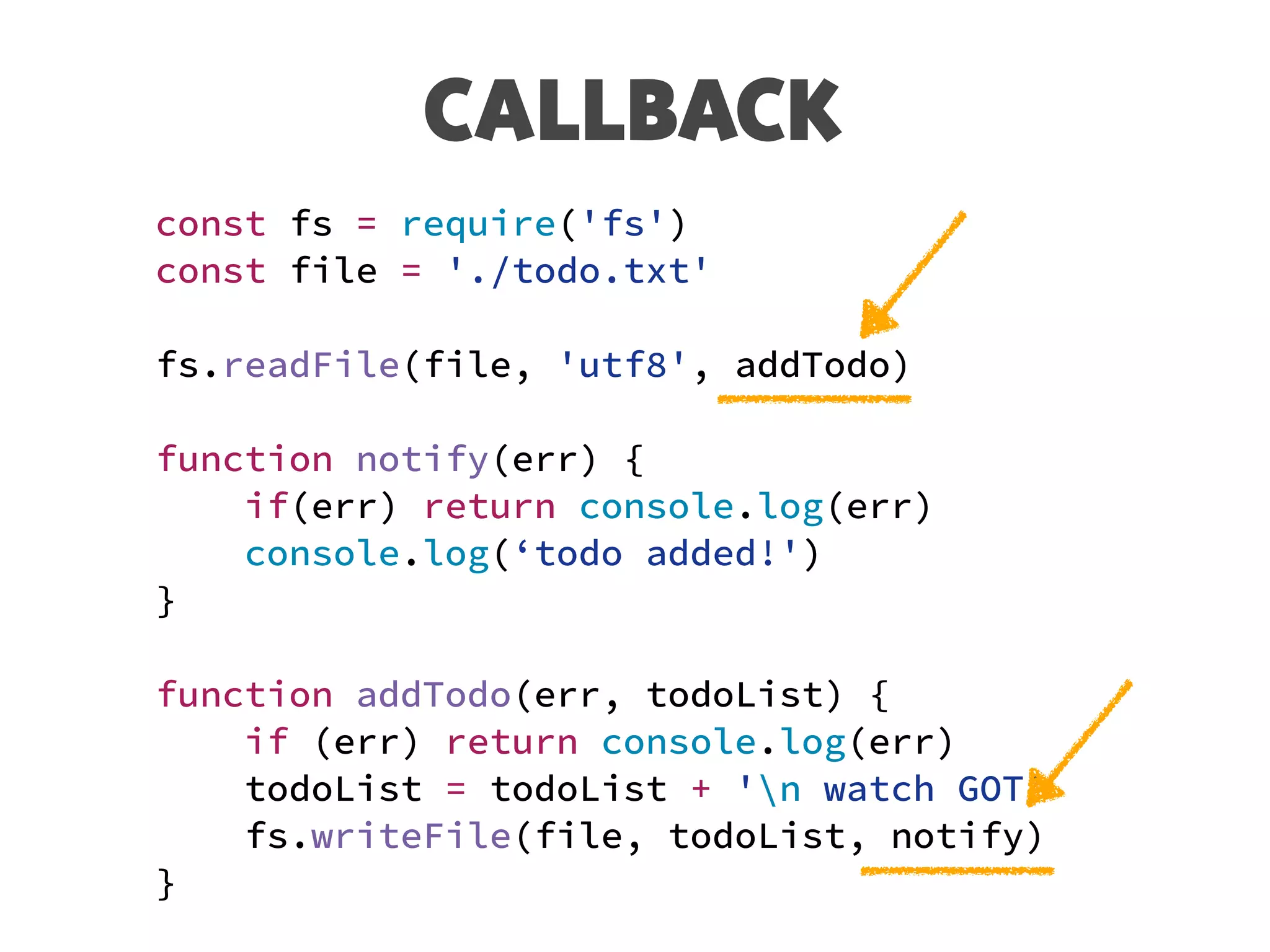 CALLBACK
const fs = require('fs')
const file = './todo.txt'
fs.readFile(file, 'utf8', addTodo)
function notify(err) {
if(err) return console.log(err)
console.log(‘todo added!')
}
function addTodo(err, todoList) {
if (err) return console.log(err)
todoList = todoList + 'n watch GOT’
fs.writeFile(file, todoList, notify)
}
 