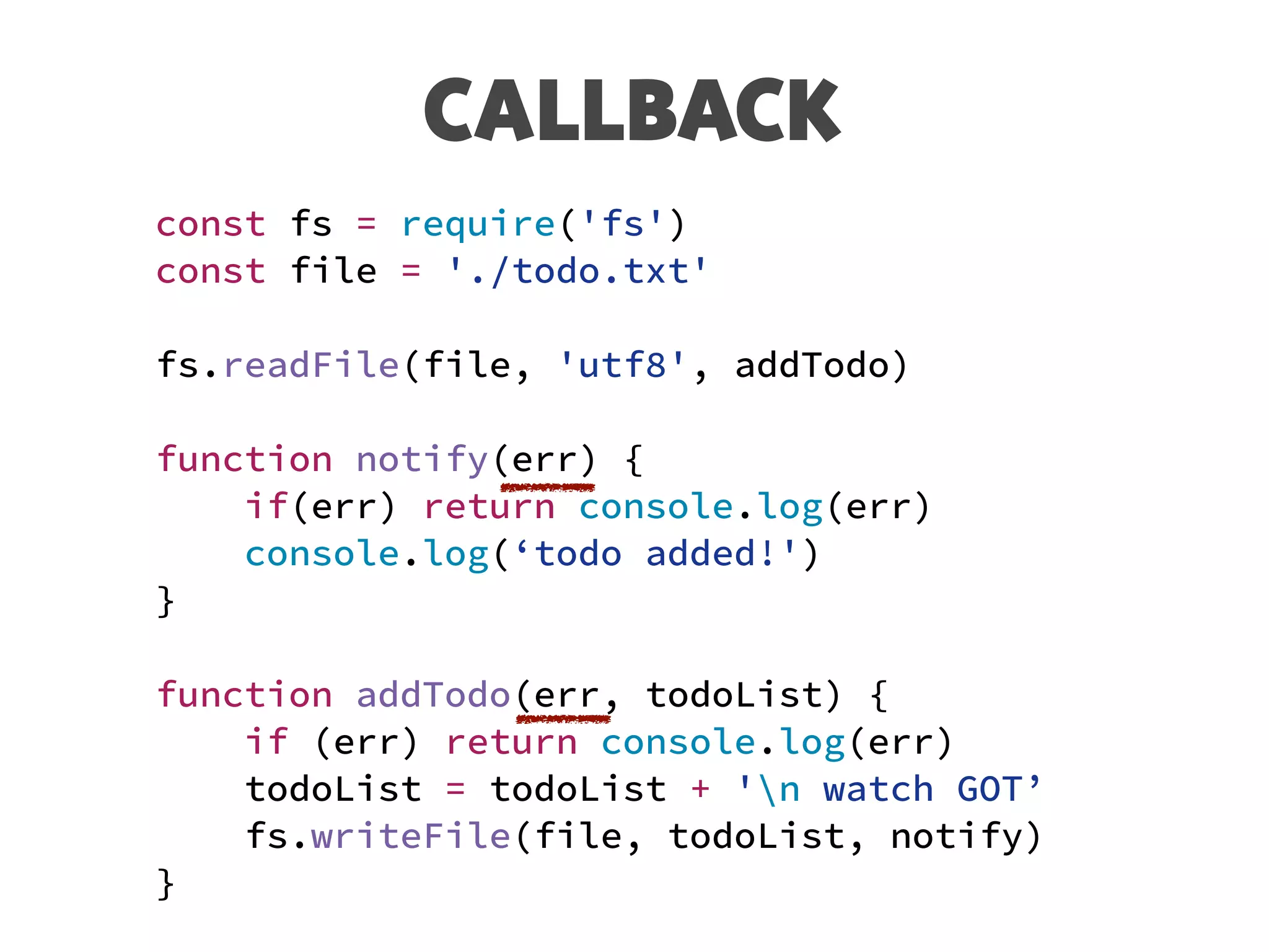 CALLBACK
const fs = require('fs')
const file = './todo.txt'
fs.readFile(file, 'utf8', addTodo)
function notify(err) {
if(err) return console.log(err)
console.log(‘todo added!')
}
function addTodo(err, todoList) {
if (err) return console.log(err)
todoList = todoList + 'n watch GOT’
fs.writeFile(file, todoList, notify)
}
 