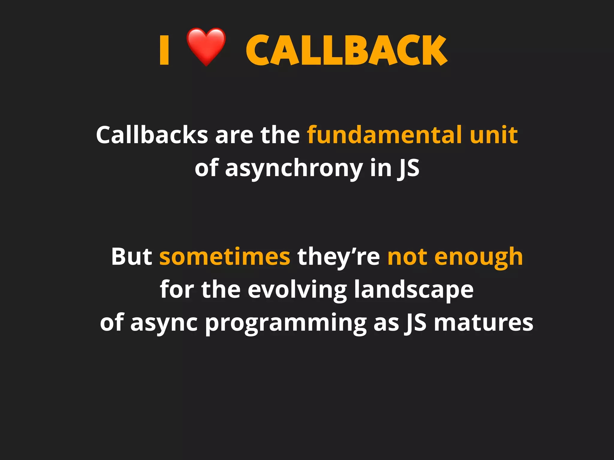 I ❤ CALLBACK
Callbacks are the fundamental unit
of asynchrony in JS
But sometimes they’re not enough
for the evolving landscape
of async programming as JS matures
 