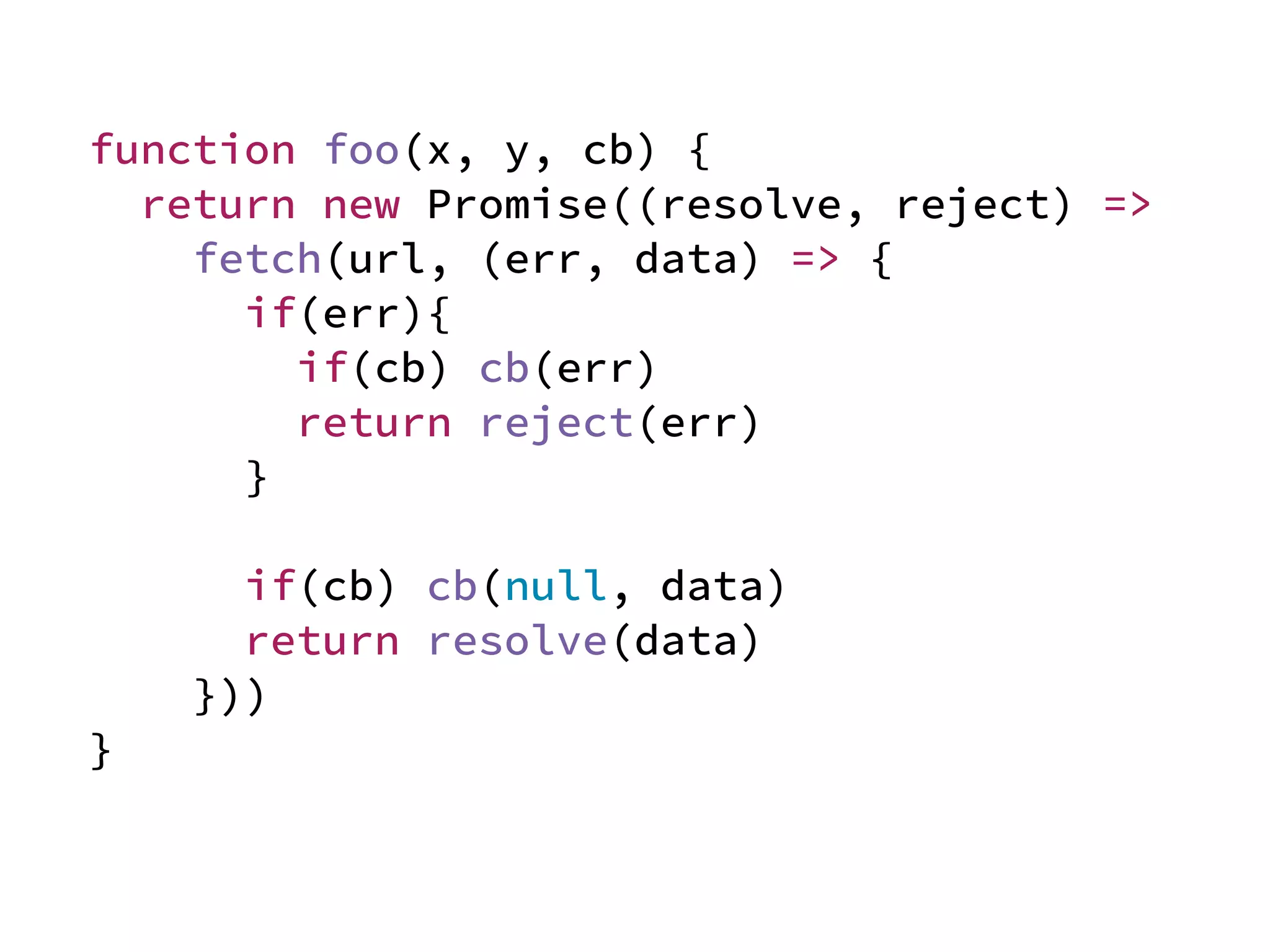 function foo(x, y, cb) {
return new Promise((resolve, reject) =>
fetch(url, (err, data) => {
if(err){
if(cb) cb(err)
return reject(err)
}
if(cb) cb(null, data)
return resolve(data)
}))
}
 