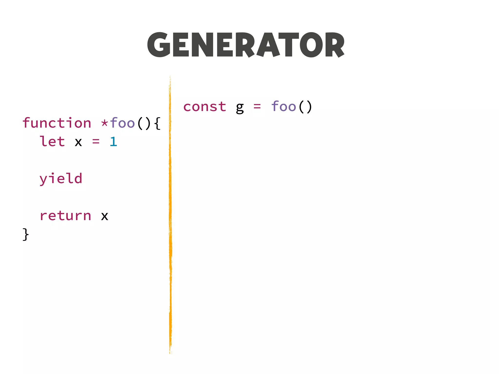 GENERATOR
function *foo(){
let x = 1
yield
return x
}
const g = foo()
let n = g.next()
console.log(n)
// {value: undefined, done: false}
n = g.next()
console.log(n)
// {value: 1, done: true}
 