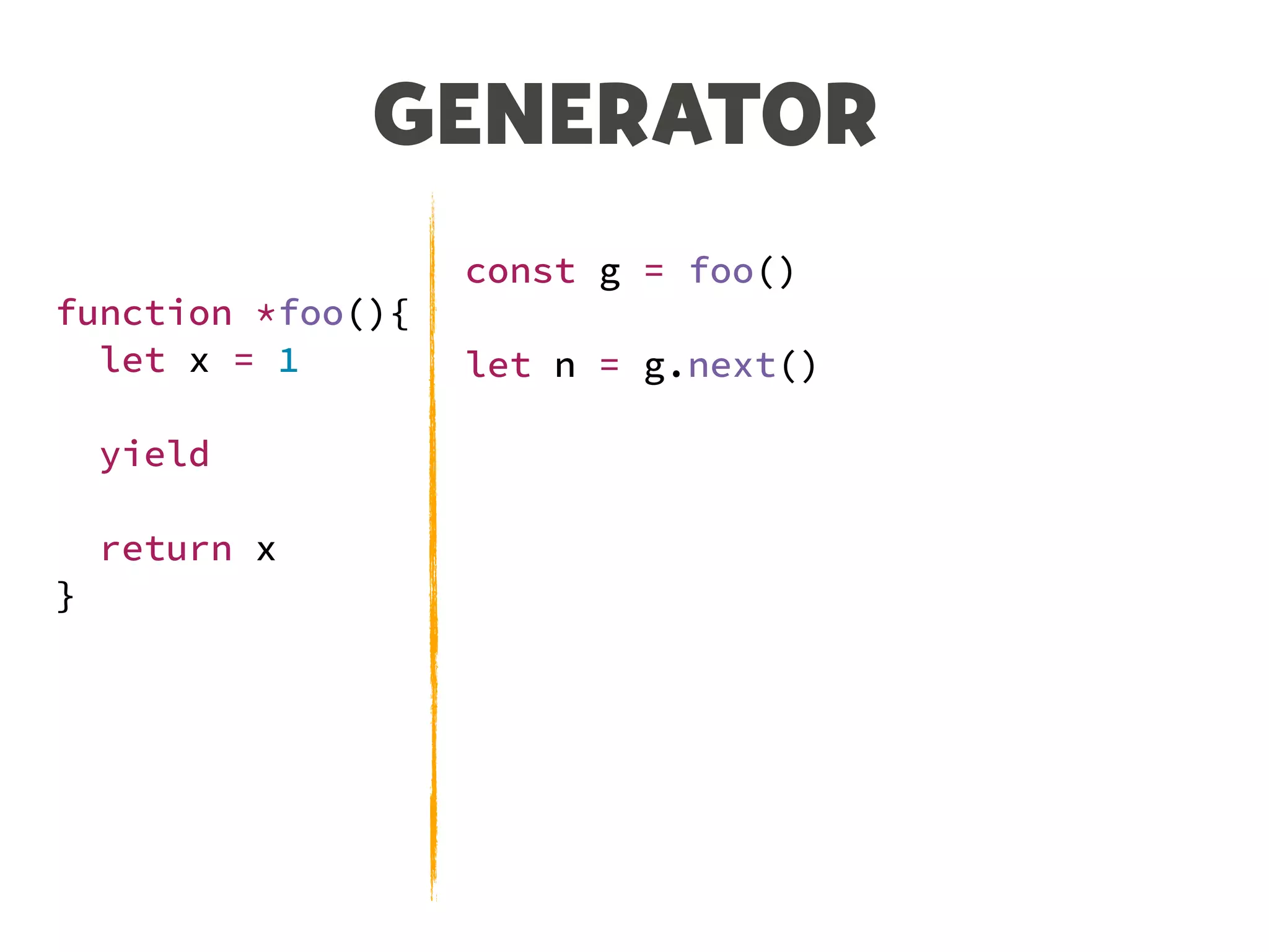 GENERATOR
function *foo(){
let x = 1
yield
return x
}
const g = foo()
let n = g.next()
console.log(n)
// {value: undefined, done: false}
n = g.next()
console.log(n)
// {value: 1, done: true}
 
