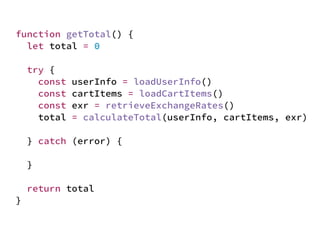 JS unlike a lot of other languages
never blocks
handling I/O is typically performed
via events and callbacks
function getTotal() {
let total = 0
try {
const userInfo = loadUserInfo()
const cartItems = loadCartItems()
const exr = retrieveExchangeRates()
total = calculateTotal(userInfo, cartItems, exr)
} catch (error) {
}
return total
}
 