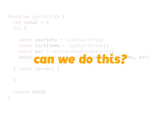 JS unlike a lot of other languages
never blocks
handling I/O is typically performed
via events and callbacks
function getTotal() {
let total = 0
try {
const userInfo = loadUserInfo()
const cartItems = loadCartItems()
const exr = retrieveExchangeRates()
total = calculateTotal(userInfo, cartItems, exr)
} catch (error) {
}
return total
}
can we do this?
 
