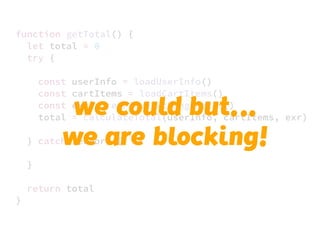 JS unlike a lot of other languages
never blocks
handling I/O is typically performed
via events and callbacks
function getTotal() {
let total = 0
try {
const userInfo = loadUserInfo()
const cartItems = loadCartItems()
const exr = retrieveExchangeRates()
total = calculateTotal(userInfo, cartItems, exr)
} catch (error) {
}
return total
}
we could but…..
we are blocking!
 