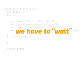 JS unlike a lot of other languages
never blocks
handling I/O is typically performed
via events and callbacks
function getTotal() {
let total = 0
try {
const userInfo = loadUserInfo()
const cartItems = loadCartItems()
const exr = retrieveExchangeRates()
total = calculateTotal(userInfo, cartItems, exr)
} catch (error) {
}
return total
}
we have to “wait”
 