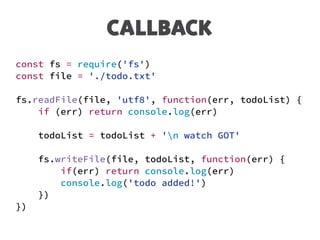 CALLBACK
const fs = require('fs')
const file = './todo.txt'
fs.readFile(file, 'utf8', function(err, todoList) {
if (err) return console.log(err)
todoList = todoList + 'n watch GOT'
fs.writeFile(file, todoList, function(err) {
if(err) return console.log(err)
console.log('todo added!')
})
})
 