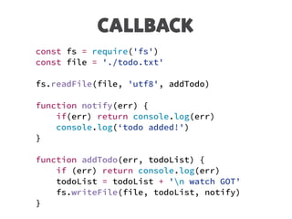 CALLBACK
const fs = require('fs')
const file = './todo.txt'
fs.readFile(file, 'utf8', addTodo)
function notify(err) {
if(err) return console.log(err)
console.log(‘todo added!')
}
function addTodo(err, todoList) {
if (err) return console.log(err)
todoList = todoList + 'n watch GOT’
fs.writeFile(file, todoList, notify)
}
 