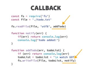 CALLBACK
const fs = require('fs')
const file = './todo.txt'
fs.readFile(file, 'utf8', addTodo)
function notify(err) {
if(err) return console.log(err)
console.log(‘todo added!')
}
function addTodo(err, todoList) {
if (err) return console.log(err)
todoList = todoList + 'n watch GOT’
fs.writeFile(file, todoList, notify)
}
 