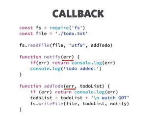 CALLBACK
const fs = require('fs')
const file = './todo.txt'
fs.readFile(file, 'utf8', addTodo)
function notify(err) {
if(err) return console.log(err)
console.log(‘todo added!')
}
function addTodo(err, todoList) {
if (err) return console.log(err)
todoList = todoList + 'n watch GOT’
fs.writeFile(file, todoList, notify)
}
 