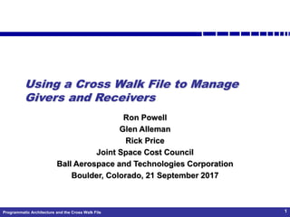 Programmatic Architecture and the Cross Walk File 1
Using a Cross Walk File to Manage
Givers and Receivers
Ron Powell
Glen Alleman
Rick Price
Joint Space Cost Council
Ball Aerospace and Technologies Corporation
Boulder, Colorado, 21 September 2017
 