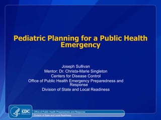 Pediatric Planning for a Public Health Emergency Joseph Sullivan Mentor: Dr. Christa-Marie Singleton Centers for Disease Control Office of Public Health Emergency Preparedness and Response Division of State and Local Readiness Office of Public Health Preparedness and Response Division of State and Local Readiness 