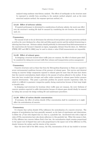 Chapter 2 Actions 37
analyzed using nonlinear time-history analysis. The eﬀects of earthquake on the structure must
be expressed in suitable form according to the analysis method adopted, such as the static
structural analysis method, the response spectrum method, etc.
2.4.24 Eﬀect of airborne salinity
If required performance is determined in consideration of airborne salinity, the worst-case eﬀect
over the structure’s working life shall be assumed by considering the site location, the materials
used, etc.
【Commentary】
The amount of salt in the air determines the selection of steel products and rust protection methods
as well as the cover thickness for a ﬂoor slab and felloe guard concrete and the method of protecting re-
inforcing bars from rust. Airborne salinity should preferably be determined from ﬁeld measurements at
the construction site because it depends on region, topography, distance from the shore, etc. Reference
[PWRI, SPC and JBCA (1993)] may be used to obtain a value if ﬁeld measurements are impossible.
2.4.25 Eﬀect of exhaust gases
In designing a structure located where traﬃc jams are common, the eﬀect of exhaust gases shall
be considered by taking into account traﬃc ﬂow volumes and transportation system management.
【Commentary】
Concrete structures such as those that form the Metropolitan Expressway in Tokyo are exposed to
severe environmental conditions because of the presence of exhaust gases. Test surveys and chemical
testing on concrete bridge components exposed to exhaust gases for more than 30 years have shown
that the concrete neutralization depth relates to the amount of carbon adhered to the surface. It has
been also been revealed that nitrogen and sulfur oxides contained in exhaust gases further promote
concrete deterioration. This poses a particular problem for poured concrete expressway walls, for
which it is diﬃcult to guarantee compaction quality during construction because of their large height
to breadth ratio.
In designing road structures for locations where traﬃc jams are common, the cover thickness of
concrete members expected to suﬀer deterioration because of exhaust gases should ideally be ensured
by taking into account the design working life and maintenance procedures.
2.4.26 Eﬀect of carbon dioxide concentration
If necessary, the eﬀect of carbon dioxide (CO2) concentration shall be considered as it might
aﬀect the neutralization of concrete.
【Commentary】
It is known that carbon dioxide (CO2) inﬂuences the neutralization of a concrete structure. The
progress of neutralization has been generally assumed, on the basis of experiments and observations,
to follow the
√
t law with elapsed time (t); that is, a parabolic law. Accelerated tests with a high set
value of CO2 concentration have also shown adherence to this parabolic law. What this means is that,
if CO2 diﬀusion into concrete follows Fuck’s ﬁrst law, the neutralization depth remains proportional
to the square root of elapsed time and is also proportional to the square root of the diﬀerence in CO2
density between the surface and the interior of the concrete.
Since the latter half of the 20th century, the CO2 concentration of the air has tended to increase
 