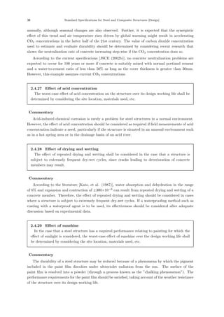 38 Standard Speciﬁcations for Steel and Composite Structures [Design]
annually, although seasonal changes are also observed. Further, it is expected that the synergistic
eﬀect of this trend and air temperature rises driven by global warming might result in accelerating
CO2 concentrations in the latter half of the 21st century. The value of carbon dioxide concentration
used to estimate and evaluate durability should be determined by considering recent research that
shows the neutralization rate of concrete increasing step-wise if the CO2 concentration does so.
According to the current speciﬁcations [JSCE (2002b)], no concrete neutralization problems are
expected to occur for 100 years or more if concrete is suitably mixed with normal portland cement
and a water-to-cement ratio of less than 50% as long as the cover thickness is greater than 30mm.
However, this example assumes current CO2 concentrations.
2.4.27 Eﬀect of acid concentration
The worst-case eﬀect of acid concentration on the structure over its design working life shall be
determined by considering the site location, materials used, etc.
【Commentary】
Acid-induced chemical corrosion is rarely a problem for steel structures in a normal environment.
However, the eﬀect of acid concentration should be considered as required if ﬁeld measurements of acid
concentration indicate a need, particularly if the structure is situated in an unusual environment such
as in a hot spring area or in the drainage basin of an acid river.
2.4.28 Eﬀect of drying and wetting
The eﬀect of repeated drying and wetting shall be considered in the case that a structure is
subject to extremely frequent dry-wet cycles, since cracks leading to deterioration of concrete
members may result.
【Commentary】
According to the literature [Kato, et al. (1987)], water absorption and dehydration in the range
of 6% and expansion and contraction of ±300×10−6
can result from repeated drying and wetting of a
concrete member. Therefore, the eﬀect of repeated drying and wetting should be considered in cases
where a structure is subject to extremely frequent dry-wet cycles. If a waterprooﬁng method such as
coating with a waterproof agent is to be used, its eﬀectiveness should be considered after adequate
discussion based on experimental data.
2.4.29 Eﬀect of sunshine
In the case that a steel structure has a required performance relating to painting for which the
eﬀect of sunlight is considered, the worst-case eﬀect of sunshine over the design working life shall
be determined by considering the site location, materials used, etc.
【Commentary】
The durability of a steel structure may be reduced because of a phenomena by which the pigment
included in the paint ﬁlm discolors under ultraviolet radiation from the sun. The surface of the
paint ﬁlm is resolved into a powder (through a process known as the ”chalking phenomenon”). The
performance requirements for the paint ﬁlm should be satisﬁed, taking account of the weather resistance
of the structure over its design working life.
 