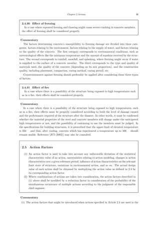 Chapter 2 Actions 39
2.4.30 Eﬀect of freezing
In a case where repeated freezing and thawing might cause severe cracking in concrete members,
the eﬀect of freezing shall be considered properly.
【Commentary】
The factors determining concrete’s susceptibility to freezing damage are divided into three cate-
gories: factors relating to the environment, factors relating to the supply of water, and factors relating
to the quality of the concrete. The ﬁrst category corresponds to environmental conditions, such as
meteorological eﬀects like the minimum temperature and the amount of sunshine received by the struc-
ture. The second corresponds to rainfall, snowfall, and splashing, where freezing might occur if water
is supplied to the surface of a concrete member. The third corresponds to the type and quality of
materials used, the quality of the concrete (depending on its mix proportion), and the construction
quality, including placement, compaction, curing method, curing period, etc.
Countermeasures against freezing should preferably be applied after considering these three types
of factors.
2.4.31 Eﬀect of ﬁre
In a case where there is a possibility of the structure being exposed to high temperatures such
as in a ﬁre, their eﬀects shall be considered properly.
【Commentary】
In a case where there is a possibility of the structure being exposed to high temperatures, such
as in a ﬁre, their eﬀects must be properly considered according to both the level of damage caused
and the performance required of the structure after the disaster. In other words, it must be conﬁrmed
whether the material properties of the steel and concrete members will change under the anticipated
high temperatures or not, and the possibility of continuing to use the members must be judged. In
the speciﬁcations for building structures, it is prescribed that the upper limit of elevated temperature
is 350 ℃ and that, after cooling, concrete which has experienced a temperature up to 500 ℃ should
remain usable. Reference [JCI (2002)] may also be consulted.
2.5 Action Factors
(1) An action factor is used to take into account any unfavorable deviation of the statistical
characteristic value of an action, uncertainties relating to action modeling, changes in action
characteristics over a given reference period, inﬂuence of action characteristics on the relevant
limit state of structure, variations in environmental action, and so on. The actual design
value of each action shall be obtained by multiplying the action value as deﬁned in 2.4 by
its corresponding action factor.
(2) Where combinations of actions are taken into consideration, the action factors described in
(1) above shall be modiﬁed by a reduction factor in consideration of the probability of the
simultaneous occurrence of multiple actions according to the judgment of the responsible
chief engineer.
【Commentary】
(1) The action factors that might be introduced when actions speciﬁed in Article 2.4 are used in the
 