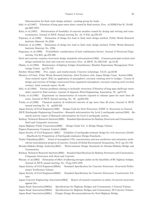 Chapter 2 Actions 43
Subcommittee for limit state design method - working group for loads.
Ishii, et al.(1987) ：Vibration of long span water sluice caused by ﬂuid motion, Proc. of JSME-Part B，
53-495，
pp.3267-3273．
Kato, et al.(1987) ：Deterioration of durability of concrete member caused by drying and wetting and coun-
termeasures, Journal of JSCE Annual meeting No. 24, V-216, pp.470-471．
Fujiwara, et al.(1988) ：Estimation of design live load in limit state design method, Public Works Research
Institute Material, No.2539．
Fujiwara, et al.(1989) ：Estimation of design live load in limit state design method, Public Works Research
Institute Material, No. 2700.
Sugiyama, et al.(1990) ：Probabilistic consideration of load combination factors, Journal of Structural Engi-
neering, Vol.36A, pp.479-490．
Steel and concrete common structural design standards subcommittee(1992) ：
Common principles in limit state
design methods for steel and concrete structures, Proc. of JSCE, No.450/I-20，pp.13-20．
Okada, et al.(1993) ：Maintenance of highway bridges (foundations), Hanshin Expressway Management Tech-
nology Center，pp.175-178．
Kiichiro Muta(1993) ：Fire, repair, and reinforcement, Concrete technology, Vol.31, pp.83-86．
Ministry of Const. Pubic Works Research Institute, Steel Products club, Japan Bridge Const. Society(1993) ：
Joint research report (XX) on application of atmospheric corrosion resisting steel to bridges - Course of
design and erection of bridges constructed from unpainted atmospheric corrosion resisting steel (revised
version), Joint research report, No.88.
Ishii, et al.(1994) ：Various problems relating to hydraulic structures (Vibration of long span shell-type water
sluice caused by ﬂuid motion), Journal of Japanese Wind Engineering Association, 59，pp75-79.
Tsuda, et al.(1995) ：Experiment on characteristics of concrete exposed to exhaust gases for more than 30
years, Journal of JSCE Annual meeting, No. 50，pp258-259.
Tsuda, et al.(1996) ：Chemical analysis of reinforced concrete of age more than 30 years, Journal of JSCE
annual meeting No. 51，pp322-323.
Japan Society of Civil Engineers(1998) ：Design Code for Steel Structures, PART A; Structures in General.
JSCE Earthquake Engineering Committee - Research subcommittee for Level 2 earthquake motion(1993) ：
Re-
search activity report of Research subcommittee for Level 2 earthquake motion.
Railway Technical Research Institute(2000) ：
Standard Speciﬁcations for Railway Structures and Commentary,
Steel and Composite structures.
Japan Highway Public Corporation(2000) ：Design Guide Vol. 2, Bridge Design Volume.
Nippon Expressway Company Limited (2006) ：
Japan Society of Civil Engineers (2001) ：Guideline of earthquake-resistant design for civil structures (Draft)
- Handbook for Preparation of Earthquake-resistance Design Standards -．
Toshio Fukushima(2001) ：Trend of atmospheric CO2 concentration and new prediction and estimation meth-
ods for neutralization progress of concrete, Journal of Global Environment Symposium, No.9，
pp.151-156．
Honshu-Shikoku Bridge Authority(2001) ：Wind-resistant Design Standards for Honshu-Shikoku Bridge and
Commentary.
Railway Technical Research Institute(2002) ：
Standard Speciﬁcations for Railway Structures and Commentary,
Composite Structures with Steel and Concrete.
Shirase, et al.(2002) ：Estimation of eﬀect of adhering nitrogen oxides on the durability of RC highway bridges,
Journal of JSCE annual meeting, No. 57,pp.1075-1076．
Japan Society of Civil Engineers(2002a) ：Standard Speciﬁcation for Concrete Structures, Structural Perfor-
mance Veriﬁcation Volume.
Japan Society of Civil Engineers(2002b) ：Standard Speciﬁcation for Concrete Structures, Construction Vol-
ume.
Japan Concrete Engineering Association(2002) ：Report of research committee on safety of concrete structures
against ﬁre.
Japan Road Association(2002a) ：Speciﬁcations for Highway Bridges and Commentary, I General Volume.
Japan Road Association(2002b) ：Speciﬁcations for Highway Bridges and Commentary, III Concrete Volume.
Japan Road Association(2002c) ：Fatigue Design Recommendations for Steel Highway Bridge.
 