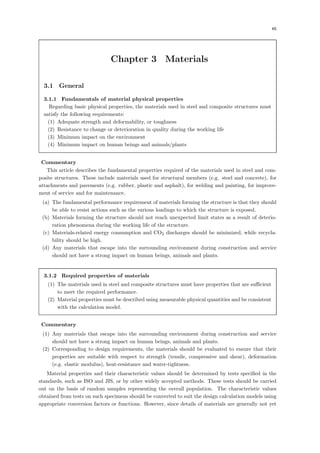 45
Chapter 3 Materials
3.1 General
3.1.1 Fundamentals of material physical properties
Regarding basic physical properties, the materials used in steel and composite structures must
satisfy the following requirements:
(1) Adequate strength and deformability, or toughness
(2) Resistance to change or deterioration in quality during the working life
(3) Minimum impact on the environment
(4) Minimum impact on human beings and animals/plants
【Commentary】
This article describes the fundamental properties required of the materials used in steel and com-
posite structures. These include materials used for structural members (e.g. steel and concrete), for
attachments and pavements (e.g. rubber, plastic and asphalt), for welding and painting, for improve-
ment of service and for maintenance.
(a) The fundamental performance requirement of materials forming the structure is that they should
be able to resist actions such as the various loadings to which the structure is exposed.
(b) Materials forming the structure should not reach unexpected limit states as a result of deterio-
ration phenomena during the working life of the structure.
(c) Materials-related energy consumption and CO2 discharges should be minimized, while recycla-
bility should be high.
(d) Any materials that escape into the surrounding environment during construction and service
should not have a strong impact on human beings, animals and plants.
3.1.2 Required properties of materials
(1) The materials used in steel and composite structures must have properties that are suﬃcient
to meet the required performance.
(2) Material properties must be described using measurable physical quantities and be consistent
with the calculation model.
【Commentary】
(1) Any materials that escape into the surrounding environment during construction and service
should not have a strong impact on human beings, animals and plants.
(2) Corresponding to design requirements, the materials should be evaluated to ensure that their
properties are suitable with respect to strength (tensile, compressive and shear), deformation
(e.g. elastic modulus), heat-resistance and water-tightness.
Material properties and their characteristic values should be determined by tests speciﬁed in the
standards, such as ISO and JIS, or by other widely accepted methods. These tests should be carried
out on the basis of random samples representing the overall population. The characteristic values
obtained from tests on such specimens should be converted to suit the design calculation models using
appropriate conversion factors or functions. However, since details of materials are generally not yet
 