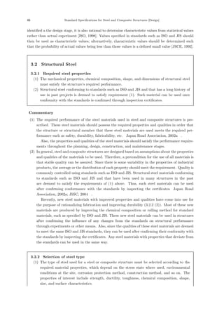 46 Standard Specifications for Steel and Composite Structures [Design]
identiﬁed a the design stage, it is also rational to determine characteristic values from statistical values
rather than actual experiment [ISO, 1998]. Values speciﬁed in standards such as ISO and JIS should
then be used as characteristic values; alternatively, characteristic values should be determined such
that the probability of actual values being less than those values is a deﬁned small value [JSCE, 1992].
3.2 Structural Steel
3.2.1 Required steel properties
(1) The mechanical properties, chemical composition, shape, and dimensions of structural steel
must satisfy the structure’s required performance.
(2) Structural steel conforming to standards such as ISO and JIS and that has a long history of
use in past projects is deemed to satisfy requirement (1). Such material can be used once
conformity with the standards is conﬁrmed through inspection certiﬁcates.
【Commentary】
(1) The required performance of the steel materials used in steel and composite structures is pre-
scribed. These steel materials should possess the required properties and qualities in order that
the structure or structural member that these steel materials are used meets the required per-
formance such as safety, durability, fabricability, etc.［Japan Road Association, 2002a］.
Also, the properties and qualities of the steel materials should satisfy the performance require-
ments throughout the planning, design, construction, and maintenance stages.
(2) In general, steel and composite structures are designed based on assumptions about the properties
and qualities of the materials to be used. Therefore, a precondition for the use of all materials is
that stable quality can be assured. Since there is some variability in the properties of industrial
products, the average or the distribution of each property should meet the requirement. Quality is
commonly controlled using standards such as ISO and JIS. Structural steel materials conforming
to standards such as ISO and JIS and that have been used in many structures in the past
are deemed to satisfy the requirements of (1) above. Thus, such steel materials can be used
after conﬁrming conformance with the standards by inspecting the certiﬁcates［Japan Road
Association, 2002a; JSSC, 2004］.
Recently, new steel materials with improved properties and qualities have come into use for
the purpose of rationalizing fabrication and improving durability (3.2.2 (2)). Most of these new
materials are produced by improving the chemical composition or rolling method for standard
materials, such as speciﬁed by ISO and JIS. These new steel materials can be used in structures
after conﬁrming the inﬂuence of any changes from the standards on structural performance
through experiments or other means. Also, since the qualities of these steel materials are deemed
to meet the same ISO and JIS standards, they can be used after conﬁrming their conformity with
the standards by inspecting the certiﬁcates. Any steel materials with properties that deviate from
the standards can be used in the same way.
3.2.2 Selection of steel type
(1) The type of steel used for a steel or composite structure must be selected according to the
required material properties, which depend on the stress state where used, environmental
conditions at the site, corrosion protection method, construction method, and so on. The
properties of interest include strength, ductility, toughness, chemical composition, shape,
size, and surface characteristics.
 