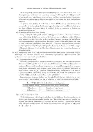 48 Standard Specifications for Steel and Composite Structures [Design]
Welds may crack because of the presence of hydrogen in cases where there are a lot of
alloying elements in the steel and where they are subjected to signiﬁcant welding restraint.
In general, the steel is preheated to prevent weld cracking. Lower preheating temperature
are desired because preheating leads to much work in fabrication and work conditions are
not good.
To prevent weld cracking it is eﬀective to reduce PCM which is an indicator of the
susceptibility to weld cracking. Further, the type of welding materials (diﬀusible hydrogen)
and shape of joints (thickness, degree of restraint) should be considered in deciding the
preheating temperature.
6) In the case of large heat input welding
Large heat input welding with reduced welding passes realizes a rationalization of work
when ﬁeld welding the full cross section of the I-girders in a twin I-girder bridge. The heat
input has to be restricted according to the type of steel because, in general, the heat-aﬀected
zone becomes weaker in proportion to the heat input. Recently, new types of steel that allow
for large heat input welding have been developed. These steel materials can be used after
conﬁrming their quality through welding tests. However, it should be noted that proper
welding materials must be selected for the welding to ensure the required performance of
the welded metal.
(2) High performance steels
［JISF, 2005］
exhibit improved properties of strength, toughness, bending
formability, and corrosion resistance than conventional types of steel. The use of such high-
performance steel materials is prescribed here.
1) Excellent toughness steels
Where cold bending work of structural members is carried out, the inside bending radius
of curves should be greater than 15 times the thickness because of the problem of loss of
toughness. However, where suﬃcient toughness can be secured by using excellent toughness
steels, bends with smaller inside bending radius are permitted. Speciﬁcally, bends with an
inside bending radius of 5 or 7 times the thickness or greater are permitted if the result of
Charpy impact tests for absorbed energy, as speciﬁed in JIS Z2242, satisfy the values given
in Table C3.2.1 and the N content of the steel is ≤0.006%.
In general, steel toughness declines and the risk of brittle fracture tends to rise at lower
temperatures. These problems can also be improved by using excellent toughness steels.
Table C3.2.1 Allowable radius in cold bending work
Charpy absorbed energy Inside bending radius in cold bending work
150J and over 7t and over (t: thickness)
200J and over 5t and over (t: thickness)
2) Lamellar tear resistant steels
Welded joints subjected to large tensile force in the thickness direction can fracture in
the thickness direction in a so-called lamellar tear. Where this is a concern, a lamellar tear
resistant steel can be used along with improved welding methods. Lamellar tear resistant
steels with guaranteed z-tension test results and sulfur content are speciﬁed in JIS G3199.
(See Table C3.2.2)
 