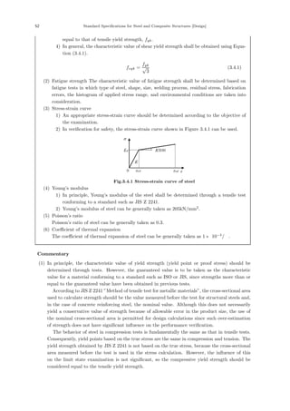52 Standard Specifications for Steel and Composite Structures [Design]
equal to that of tensile yield strength, fyk.
4) In general, the characteristic value of shear yield strength shall be obtained using Equa-
tion (3.4.1).
fvyk =
fyk
√
3
(3.4.1)
(2) Fatigue strength The characteristic value of fatigue strength shall be determined based on
fatigue tests in which type of steel, shape, size, welding process, residual stress, fabrication
errors, the histogram of applied stress range, and environmental conditions are taken into
consideration.
(3) Stress-strain curve
1) An appropriate stress-strain curve should be determined according to the objective of
the examination.
2) In veriﬁcation for safety, the stress-strain curve shown in Figure 3.4.1 can be used.
E
E/100
fyd
σ
ε
0 εud
εyd
Fig.3.4.1 Stress-strain curve of steel
(4) Young’s modulus
1) In principle, Young’s modulus of the steel shall be determined through a tensile test
conforming to a standard such as JIS Z 2241.
2) Young’s modulus of steel can be generally taken as 205kN/mm2
.
(5) Poisson’s ratio
Poisson’s ratio of steel can be generally taken as 0.3.
(6) Coeﬃcient of thermal expansion
The coeﬃcient of thermal expansion of steel can be generally taken as 1 × 10−5
/℃.
【Commentary】
(1) In principle, the characteristic value of yield strength (yield point or proof stress) should be
determined through tests. However, the guaranteed value is to be taken as the characteristic
value for a material conforming to a standard such as ISO or JIS, since strengths more than or
equal to the guaranteed value have been obtained in previous tests.
According to JIS Z 2241 ”Method of tensile test for metallic materials”, the cross-sectional area
used to calculate strength should be the value measured before the test for structural steels and,
in the case of concrete reinforcing steel, the nominal value. Although this does not necessarily
yield a conservative value of strength because of allowable error in the product size, the use of
the nominal cross-sectional area is permitted for design calculations since such over-estimation
of strength does not have signiﬁcant inﬂuence on the performance veriﬁcation.
The behavior of steel in compression tests is fundamentally the same as that in tensile tests.
Consequently, yield points based on the true stress are the same in compression and tension. The
yield strength obtained by JIS Z 2241 is not based on the true stress, because the cross-sectional
area measured before the test is used in the stress calculation. However, the inﬂuence of this
on the limit state examination is not signiﬁcant, so the compressive yield strength should be
considered equal to the tensile yield strength.
 