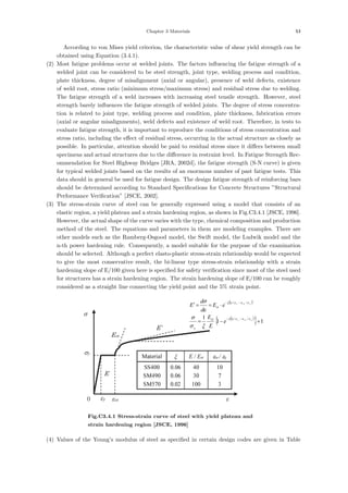 Chapter 3 Materials 53
According to von Mises yield criterion, the characteristic value of shear yield strength can be
obtained using Equation (3.4.1).
(2) Most fatigue problems occur at welded joints. The factors inﬂuencing the fatigue strength of a
welded joint can be considered to be steel strength, joint type, welding process and condition,
plate thickness, degree of misalignment (axial or angular), presence of weld defects, existence
of weld root, stress ratio (minimum stress/maximum stress) and residual stress due to welding.
The fatigue strength of a weld increases with increasing steel tensile strength. However, steel
strength barely inﬂuences the fatigue strength of welded joints. The degree of stress concentra-
tion is related to joint type, welding process and condition, plate thickness, fabrication errors
(axial or angular misalignments), weld defects and existence of weld root. Therefore, in tests to
evaluate fatigue strength, it is important to reproduce the conditions of stress concentration and
stress ratio, including the eﬀect of residual stress, occurring in the actual structure as closely as
possible. In particular, attention should be paid to residual stress since it diﬀers between small
specimens and actual structures due to the diﬀerence in restraint level. In Fatigue Strength Rec-
ommendation for Steel Highway Bridges [JRA, 2002d], the fatigue strength (S-N curve) is given
for typical welded joints based on the results of an enormous number of past fatigue tests. This
data should in general be used for fatigue design. The design fatigue strength of reinforcing bars
should be determined according to Standard Speciﬁcations for Concrete Structures ”Structural
Performance Veriﬁcation” [JSCE, 2002].
(3) The stress-strain curve of steel can be generally expressed using a model that consists of an
elastic region, a yield plateau and a strain hardening region, as shown in Fig.C3.4.1 [JSCE, 1996].
However, the actual shape of the curve varies with the type, chemical composition and production
method of the steel. The equations and parameters in them are modeling examples. There are
other models such as the Ramberg-Osgood model, the Swift model, the Ludwik model and the
n-th power hardening rule. Consequently, a model suitable for the purpose of the examination
should be selected. Although a perfect elasto-plastic stress-strain relationship would be expected
to give the most conservative result, the bi-linear type stress-strain relationship with a strain
hardening slope of E/100 given here is speciﬁed for safety veriﬁcation since most of the steel used
for structures has a strain hardening region. The strain hardening slope of E/100 can be roughly
considered as a straight line connecting the yield point and the 5% strain point.
σ
ε
σy
E
Est
εy εst
0
E’
( )
( )
{ } 1
1
1 /
/
/
/
+
−
=
⋅
=
=
′
−
−
−
−
y
st
y
y
st
y
e
E
E
e
E
d
d
E
st
y
st
ε
ε
ε
ε
ξ
ε
ε
ε
ε
ξ
ξ
σ
σ
ε
σ
10
7
3
40
30
100
0.06
0.06
0.02
SS400
SM490
SM570
εst / εy
E / Est
ξ
Material
10
7
3
40
30
100
0.06
0.06
0.02
SS400
SM490
SM570
εst / εy
E / Est
ξ
Material
Fig.C3.4.1 Stress-strain curve of steel with yield plateau and
strain hardening region [JSCE, 1996]
(4) Values of the Young’s modulus of steel as speciﬁed in certain design codes are given in Table
 