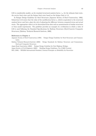 Chapter 4 Structural Analysis 63
0.85 is considerably smaller, as the standard structural analysis factor, γa, for the ultimate limit state,
the service limit state and the fatigue limit state based on the fatigue limit is 1.0.
In Fatigue Design Guideline for Steel Structures [Japanese Society of Steel Construction, 1993],
Subsection 5.2.3 states that the value of the modiﬁcation factor α, which is equivalent to the structural
analysis factor used here, plays the role of adjusting the diﬀerence between computed stress and actual
stress. The appropriate value is to be determined from data such as measurements of similar structures
or from model experiments. The guideline provides an example of a veriﬁcation in which a value of
0.85 is used following the Standard Speciﬁcations for Railway Structures (Steel-Concrete Composite
Structures) [Railway Technical Research Institute, 2000].
References in Chapter 4
Japanese Society of Steel Construction (1993) ：Fatigue Design Guideline for Steel Structures and Commen-
taries.
Railway Technical Research Institute (2000) ：Design Standards for Railway Structures and Commentary,
Steel and Composite Structures．
Japan Road Association (2002) ：Fatigue Design Guideline for Steel Highway Bridges.
Japan Society of Civil Engineers (2005) ：Buckling Design Guidelines, Ver.2 [2005 Version].
ISO (1998) : ISO2394 International Standard, General Principles on Reliability for Structures．
 