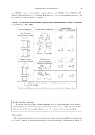 Chapter 5 Structural Member Resistance 69
and AASHTO codes are similar and have easier conditions, while JSCE Part A and B [JSCE, 1997a,
b] provide for considerably strict conditions. In general, the cross section categorization given by the
ISO code is to be used, as shown in Table C5.3.4.
Table C5.3.4 Maximum Width-Thickness Ratio of Cross-Sectional Element under Compression
and/or Bending.［ISO，1997］
Maximum b/t Ratio
Cross section element Stress distribution in the element
Compact Non-compact
Moment:
Compact Non-compact
y
f
E
8
.
3
y
f
E
2
.
4
Webs of I-sections,
Webs or flanges of welded
box sections
Compression and moment
Compact Non-compact
y
f
E
K1
8
.
3
y
f
E
K2
2
.
4
Compression or
strong axis moment y
f
E
37
.
0
y
f
E
45
.
0
Compression and moment
y
f
E
α
α
37
.
0
y
f
E
K3
69
.
0
Flanges of I-sections,
Free flanges of welded box
sections
Compact Non-compact
y
f
E
α
α
37
.
0
y
f
E
K4
69
.
0
2
4
2
3
2
1
07
.
0
2
.
0
57
.
0
,
)
1
(
4
.
10
)
1
(
1
.
9
425
.
0
,
/
67
.
0
1
,
/
63
.
0
1
ψ
ψ
ψ
ψ
+
+
=
+
+
+
−
=
−
=
−
=
K
K
N
N
K
N
N
K p
p
N/Np refers to the fully cross section for doubly symmetric sections andψ is positive as indicated above.
5.3.3.2 Bending resistance
The bending resistance of steel structural members shall be determined based on the nominal
bending resistance corresponding to the classiﬁcation of cross section, taking into account the
inﬂuence of initial deﬂection and residual stress as well as elastic lateral-torsional buckling.
【Commentary】
The bending strength of steel structural members excluding steel pipes should be determined using
Eq.(C5.3.2). However, if the compressive ﬂange is directly secured to a concrete slab or similar, λ̄b
 