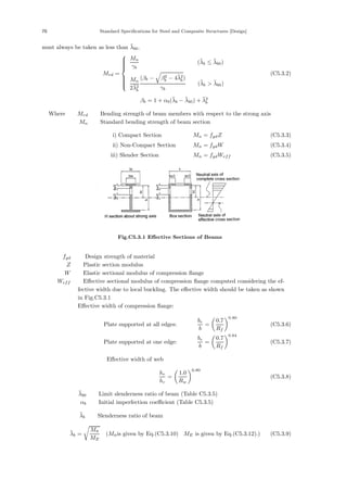 70 Standard Specifications for Steel and Composite Structures [Design]
must always be taken as less than λ̄b0.
Mrd =
⎧
⎪
⎪
⎪
⎪
⎨
⎪
⎪
⎪
⎪
⎩
Mn
γb
(λ̄b ≤ λ̄b0)
Mn
2λ̄2
b
(βb − β2
b − 4λ̄2
b)
γb
(λ̄b  λ̄b0)
(C5.3.2)
βb = 1 + αb(λ̄b − λ̄b0) + λ̄2
b
Where， Mrd ：Bending strength of beam members with respect to the strong axis
Mn ：Standard bending strength of beam section
i) Compact Section Mn = fydZ (C5.3.3)
ii) Non-Compact Section Mn = fydW (C5.3.4)
iii) Slender Section Mn = fydWeff (C5.3.5)
Fig.C5.3.1 Eﬀective Sections of Beams
fyd ： Design strength of material
Z ：Plastic section modulus
W ：Elastic sectional modulus of compression ﬂange
Weff ：Eﬀective sectional modulus of compression ﬂange computed considering the ef-
fective width due to local buckling. The eﬀective width should be taken as shown
in Fig.C5.3.1．
Eﬀective width of compression ﬂange:
Plate supported at all edges:
be
b
=
0.7
Rf
0.80
(C5.3.6)
Plate supported at one edge:
be
b
=
0.7
Rf
0.64
(C5.3.7)
Eﬀective width of web
he
hc
=
1.0
Rw
0.80
(C5.3.8)
λ̄b0 ：Limit slenderness ratio of beam (Table C5.3.5)
αb ：Initial imperfection coeﬃcient (Table C5.3.5)
λ̄b ：Slenderness ratio of beam
λ̄b =

Mn̄
ME
(Mn̄is given by Eq.(C5.3.10)，ME is given by Eq.(C5.3.12).) (C5.3.9)
 
