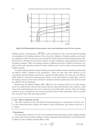 74 Standard Specifications for Steel and Composite Structures [Design]
Fig.C5.3.3 Relationship between aspect ratio and slenderness ratio for box sections
buckling moment. Consequently,

Mn/ME is used as slenderness ratio to lateral-torsional buckling
corresponding to the bending resistance of the section Mn. Inﬂuence of loading conditions and bound-
ary conditions is taken into account in the calculation of elastic lateral-torsional buckling moment ME.
Eq.(C5.3.12) is obtained from theoretical solution of elastic buckling by approximating the inﬂuence
of loading conditions. When the loading condition is diﬀerent from this or suﬃcient restriction it ap-
plied to both ends, eigenvalue analysis for elastic buckling may be used to obtain the lateral-torsional
buckling moment.
A coupled buckling (lateral-torsional buckling and local buckling) strength evaluation method using
the eﬀective width is adopted in this speciﬁcation. There are some cases where Q-factor can be
conveniently used when ﬂanges and webs are composed of stiﬀened plates. For such cases, the eﬀective
width should be obtained by evaluating the resistance of the plate element as single plate, and then
the bending resistance of the section should be calculated with the consideration of the shift of neutral
axis (Eﬀective Section Method).
Speciﬁcations for Highway Bridges [JRA, 2002] have the provisions based on the yield moment
My for the welded beams with sections having relatively large width-thickness ratio. However, rolled
beams with small slenderness ratio can be expected to reach fully plastic moment. Thus, the bending
resistance of Mp is speciﬁed for the sections composed of plates whose slenderness ratios are smaller
than the plastic limit (The ﬁrst hinge method).
5.3.4 Shear resistance of web
The shear resistance of the webs shall be determined properly in consideration of factors such
as the constraining eﬀect of ﬂange and stiﬀeners, initial deformation, and residual stress due to
welding.
【Commentary】
The design shear resistance of a web can be generally determined based on shear buckling strength
of a single panel under pure shear loading or based on diagonal tension ﬁeld theory as described below.
(1) Based on shear buckling strength [Bleich, 1952]
Vrd = Vcr =
τcrth
γb
(C5.3.23)
 
