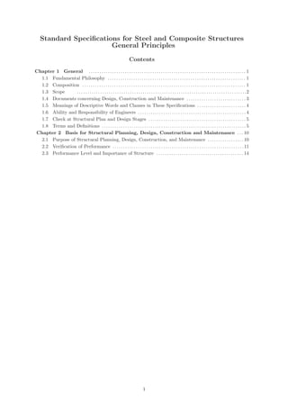 Standard Specifications for Steel and Composite Structures
【 General Principles 】
Contents
Chapter 1 General . . . . . . . . . . . . . . . . . . . . . . . . . . . . . . . . . . . . . . . . . . . . . . . . . . . . . . . . . . . . . . . . . . . . . . . . . . 1
1.1 Fundamental Philosophy . . . . . . . . . . . . . . . . . . . . . . . . . . . . . . . . . . . . . . . . . . . . . . . . . . . . . . . . . . . . . . . . . 1
1.2 Composition . . . . . . . . . . . . . . . . . . . . . . . . . . . . . . . . . . . . . . . . . . . . . . . . . . . . . . . . . . . . . . . . . . . . . . . . . . . . . 1
1.3 Scope . . . . . . . . . . . . . . . . . . . . . . . . . . . . . . . . . . . . . . . . . . . . . . . . . . . . . . . . . . . . . . . . . . . . . . . . . . . . . . . .2
1.4 Documents concerning Design, Construction and Maintenance . . . . . . . . . . . . . . . . . . . . . . . . . . . . 3
1.5 Meanings of Descriptive Words and Clauses in These Specifications . . . . . . . . . . . . . . . . . . . . . . . 4
1.6 Ability and Responsibility of Engineers . . . . . . . . . . . . . . . . . . . . . . . . . . . . . . . . . . . . . . . . . . . . . . . . . . . 4
1.7 Check at Structural Plan and Design Stages . . . . . . . . . . . . . . . . . . . . . . . . . . . . . . . . . . . . . . . . . . . . . . 5
1.8 Terms and Definitions . . . . . . . . . . . . . . . . . . . . . . . . . . . . . . . . . . . . . . . . . . . . . . . . . . . . . . . . . . . . . . . . . . . . 5
Chapter 2 Basis for Structural Planning, Design, Construction and Maintenance . . . 10
2.1 Purpose of Structural Planning, Design, Construction, and Maintenance . . . . . . . . . . . . . . . . . 10
2.2 Verification of Performance . . . . . . . . . . . . . . . . . . . . . . . . . . . . . . . . . . . . . . . . . . . . . . . . . . . . . . . . . . . . . .11
2.3 Performance Level and Importance of Structure . . . . . . . . . . . . . . . . . . . . . . . . . . . . . . . . . . . . . . . . . 14
（1）
 