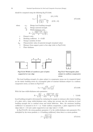 78 Standard Specifications for Steel and Composite Structures [Design]
should be computed using the following Eq.(C5.3.38):
σrd =
⎧
⎪
⎪
⎪
⎨
⎪
⎪
⎪
⎩
fyd
γb
(R ≤ 0.70)
0.7
R
0.64
fyd
γb
(0.70  R)
(C5.3.38)
where， σrd ：Design local buckling strength
fyd ：Design material strength
R ：Width-thickness ratio，
R =
1
π

12(1 − ν2)
k

fyk
E
b
t
ν ：Poisson’s ratio
k ：Buckling coeﬃcient，k = 0.425
E ：Young’s modulus of steel
fyk ：Characteristic value of material strength (standard value)
b ：Distance from support point to free edge (refer to Fig.C5.3.6)
t ：Plate thickness
Fig.C5.3.6 Width of cantilever part of plate
supported at one edge
Fig.C5.3.7 Rectangular plate
subject to uniform compressive
stress
The local buckling strength of a plate subject to compressive stress can be computed based
on the elastic buckling stress of a rectangular plate of constant thickness subject to a uniform
compressive stress, as shown in Fig.C5.3.7:
σE = k
π2
E
12(1 − ν2)
t
b
2
(C5.3.39)
With the base width-thickness ratio parameter:
R =

fyk
σE
=
b
πt

12(1 − ν2)
k

fyk
E
(解 5.3.40)
Local buckling strength is determined by evaluating the margin in resistance after elastic buckling
of a plate with a large width-thickness ratio, taking into account also the reduction in local
buckling strength due to residual stress and initial deﬂection. Here, the minimum buckling
coeﬃcient k is assumed to be b = ∞: Under uniform compression, a plate supported at both
edges takes k = 4.0 and a plate supported at one edge takes k = 0.425.
In Eq.(C5.3.37), the stress gradient parameter f in the width-thickness ratio parameter R is
multiplied by the stress gradient φ = 0 buckling coeﬃcientf when there is a stress gradient.
f =
k(φ = φ)
k(φ = 0)
(C5.3.41)
 