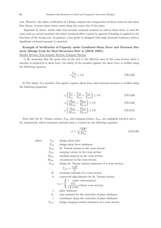 96 Standard Specifications for Steel and Composite Structures [Design]
web. However, the safety veriﬁcation of a ﬂange requires the computation of shear stress by the shear
ﬂow theory, because shear stress varies along the center line of the plate.
Approach 2) above, which takes into account torsional moment as well as shear force, is used for
cases such as curved members the where torsional eﬀect cannot be ignored if loading is applied in the
direction of the strong axis. In general, a box girder is designed with high torsional resistance when a
signiﬁcant torsional moment is expected.
＜ Example of Verification of Capacity under Combined Shear Force and Torsional Mo-
ment (Design Code for Steel Structures Part A (JSCE 1997)) ＞
Slender Section, Non-compact Section, Compact Section
1) By assuming that the gross area of the web is the eﬀective area of the cross section when a
member is subjected to shear force, the safety of the member against the shear force is veriﬁed using
the following equation:
γi
Vsd
Vrd
≤ 1.0 (C6.3.28)
2) The safety of a member (box girder) against shear force and torsional moment is veriﬁed using
the following equations:
γi

Vsd
Vrd
+
Tsds
Tsrd
+
Tsdω
Tωrd

≤ 1.0 (C6.3.29)
γi

Msdz
Mtrdz
+
Msdω
Mωrd

≤ 1.0 (C6.3.30)
γi

Msdz
Mcrdz
+
Msdω
Mωrd

≤ 1.0 (C6.3.31)
Note that the St. Venant torsion, Tsds, and warping torsion, Tsdω, are negligible forκ¡0.4 and κ ＞
10, respectively, where torsional constant ratio κ is given by the following equation:
κ = 

GK
EIωω
(C6.3.32)
where， Vsd ：design shear force
Vrd ：design shear force resistance
Tsds ：St. Venant torsion in the cross section
Tsdω ：warping torsion in the cross section
Msdz ：bending moment in the cross section
Msdω ： bi-moment in the cross section
Tsrd ：design St. Venant torsion resistance of a cross section,
Tsrd =
τrdK
h
K ：torsional constant of a cross section
h ：converted edge-distance for St. Venant torsion
τrd =
⎧
⎨
⎩
t (open cross-section)
2Ac
t 1/tds
(closed cross-section)
t ：plate thickness
Ac ：area enclosed by the centerline of plate thickness
s ：coordinate along the centerline of plate thickness
Tωrd ：design warping torsion resistance of a cross section
 