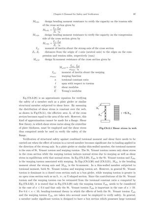 Chapter 6 Demand for Safety and Verification 97
Mtrdz ：design bending moment resistance to verify the capacity on the tension side
of the cross section given by
Mtrdz =
Izz
Zt
fyd
γb
Mcrdz ：design bending moment resistance to verify the capacity on the compression
side of the cross section given by
Mcrdz =
Izz
Zc
fyd
γb
Izz ：moment of inertia about the strong axis of the cross section
Zt, Zc ：distances from the origin of z-axis (neutral axis) to the edges on the com-
pression and tension sides, respectively (mm)
Mωrd ：design bi-moment resistance of the cross section given by
Mωrd =
Iωω
ωmax
fyd
γb
Iωω ：moment of inertia about the warping
ωmax ：warping function
κ ：torsional constant ratio
 ：span with respect to torsion
G ：shear modulus
E ：Young’s modulus
Aw
Af
τ=S/Aw
Fig.C6.3.1 Shear stress in web
Eq.(C6.3.28) is an approximate equation for verifying
the safety of a member such as a plate girder or similar
structural member subjected to shear force. By assuming
the distribution of shear stress is constant over the web,
as shown in Fig.C6.3.1, the eﬀective area Ae of the cross
section becomes equal to the area of the web. However, this
kind of approximation cannot be made for a ﬂange. Shear
ﬂow theory, in which shear stress varies along the centerline
of plate thickness, must be employed and the shear stress
thus computed needs be used to verify the safety of the
ﬂange.
Veriﬁcation of structural safety against combined torsional moment and shear force needs to be
carried out when the eﬀect of torsion in a curved member becomes signiﬁcant due to loading applied in
the direction of the strong axis. In a plate girder or similar thin-walled member, the torsional moment
is the sum of St. Venant torsion and warping torsion. The St. Venant torsion causes only shear stress
in the cross section while the warping torsion induces normal stress due to warping as well as shear
stress in equilibrium with that normal stress. In Eq.(C6.3.29), Tsds is the St. Venant torsion and Tsdω
is the warping torsion associated with warping. In Eqs.(C6.3.30) and (C6.3.31), Msdz is the bending
moment about the strong axis and Msdω is the bi-moment. In a thin-walled member subjected to
torsional moment, both St. Venant torsion and warping torsion act. However, in general St. Venant
torsion is dominant in a closed cross section such as a box girder, while warping torsion is greater in
an open cross section such as an I-, π-, or U-shaped section. Since the contributions of the St. Venant
torsion and the warping torsion can be estimated from the torsional constant ratio κ computed by
Eq.(C6.3.32), it is stated that in Eq.(C6.3.29) only the warping torsion Tsdω needs to be considered
in the case of κ  0.4 and that only the St. Venant torsion Tsds is important in the case of κ  10.
For 0.4  κ  10, bending-torsional theory in which the eﬀects of both the St. Venant torsion Tsds
and the warping torsion Tsdω are taken into account must be employed to verify safety. In general,
a member under signiﬁcant torsion is designed to have a box section which possesses large torsional
 
