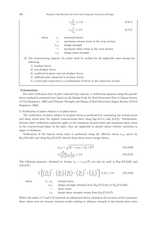 100 Standard Specifications for Steel and Composite Structures [Design]
γi
σ
σrd
≤ 1.0 (6.3.1)
γi
τ
τrd
≤ 1.0 (6.3.2)
where， γi ：structural factor
σ ：maximum normal stress in the cross section
σrd ：design strength
τ ：maximum shear stress in the cross section
τrd ：design shear strength
(2) The load-carrying capacity of a plate shall be veriﬁed for all applicable cases among the
following:
1) in-plane forces
2) out-of-plane forces
3) combined in-plane and out-of-plane forces
4) stiﬀened plate subjected to in-plane forces
5) a steel pipe subjected to a combination of forces in the transverse section
【Commentary】
For each veriﬁcation item of plate load-carrying capacity, a veriﬁcation equation using the partial-
factor method is presented here based on the Design Code for Steel Structures Part A [Japan Society
of Civil Engineers, 1998] and Ultimate Strength and Design of Steel Structures [Japan Society of Civil
Engineers, 1994].
1) Veriﬁcation of plates subject to in-plane forces
The veriﬁcation of plates subject to in-plane forces is performed by calculating the normal stress
and shear stress from the applied cross-sectional force using Eqs.(6.3.1) and (6.3.2). Furthermore,
because these veriﬁcation equations apply to the maximum normal stress and maximum shear stress
in the cross-sectional plane of the plate, they are applicable to generic plates without variations in
shape or thickness.
Veriﬁcation of the biaxial stress state is performed using the eﬀective stress σeff given by
Eq.(C6.3.36) and using Eq.(C6.3.37) derived from shear strain energy theory.
σeff = σ2
x − σxσy + σ2
y + 3τ2 (C6.3.36)
γ2
i
σ2
eff
(σrd)2
1
(1.1)2
≤ 1.0 (C6.3.37)
The following equation, obtained by letting τrd = σrd/
√
3, can also be used in Eqs.(C6.3.36) and
(C6.3.37).
γ2
i

σx
σrd
2
−

σx
σrd
 
σy
σrd

+

σy
σrd
2
+

τ
τrd
2

/1.21 ≤ 1.0 (C6.3.38)
where， σx, σy ：normal stress
σrd ：design strength obtained from Eq.(C5.3.35) or Eq.(C5.3.38)
τ ：shear stress
τrd ：design shear strength obtain from Eq.(C5.3.57)
Where the values 1.12
and 1.21 represent an adjustment factor relating to the accuracy of the equations;
these values were set because research results relating to ultimate strength in the biaxial stress state
 
