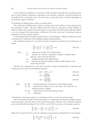 102 Standard Specifications for Steel and Composite Structures [Design]
In the veriﬁcation of buckling, it is necessary to fully investigate what eﬀect the out-of-plane forces
have on plate buckling. Furthermore, depending on the boundary conditions, increased strength may
be predicted due to membrane stress. For this reason, a great deal of care is required depending on
the perimeter support conditions.
4) Veriﬁcation of stiﬀened plates subject to in-plane forces
The veriﬁcation of stiﬀened plates subject to in-plane forces must conform to each requirement for
the veriﬁcation of plates. The term stiﬀened plate here refers to a ﬂat plate on which stiﬀeners of
suﬃcient stiﬀness are arranged with equal spacing. In cases where the stiﬀeners lack suﬃcient stiﬀness
or are not arranged with equal spacing, veriﬁcation of the limit state must be performed using an
appropriate structural analysis method.
In the Buckling Design Guidelines [Japan Society of Civil Engineers, 2005], the following method
is introduced for veriﬁcation of the buckling strength of stiﬀened plates.
The veriﬁcation equation for a case where the plate is subject to axial forces in two directions is as
follows.

γi
σxu
σxul
2
+

γi
σyu
σyul
2

= 1.0 (C6.3.44)
where， σxu ：compressive strength of the stiﬀened plate
σxul ：indicates the reference compressive strength of stiﬀened plate
elements, such as from Eq.(C5.3.35)
σyu ：bending strength of the stiﬀened plate
σyul ：indicates the reference bending strength of stiﬀened plates, such
as from Eq.(C5.3.36)
Therefore, the veriﬁcation for a case where the plate is subject simultaneously to axial force and
bending moment is given by the following equations.
γi (N∗p
u + M∗q
u ) ≤ 1.0 (C6.3.45)
N∗
u =
(N/Ny)
(Nu/Ny)
(C6.3.46)
M∗
u =
(M/My)
(Mu/My)
(C6.3.47)
where， N∗
u, M∗
u ：strength parameters of axial forces and bending moment
Nu, Mu ：load-carrying capacity for the case where only axial force or
bending moment is applied
Ny, My ：yield axial force and yield bending moment
p, q ：coeﬃcients
5) Veriﬁcation of steel pipe subject to a combination of forces in the cross-sectional plane
The local buckling strength of a steel pipe subject to a combination of axial force, bending moment,
torsional moment, and shear force in the cross-sectional plane conforms to the veriﬁcation equation
given as Eq.(C6.3.48) when Eqs.(C5.4.2), (C5.4.3), and (C5.4.5) are used as the strength equations.

γi
σcd
σcul
+ γi
σbd
σbul
+

γi
τd
τul
2

≤ 1.0 (C6.3.48)
If Eqs.(C5.4.4) and (C5.4.5) are used, the veriﬁcation equation shown as Eq.(C6.3.49) is the standard.

γi
σcd + σbd
σcbul
+

γi
τd
τul
2

≤ 1.0 (C6.3.49)
 