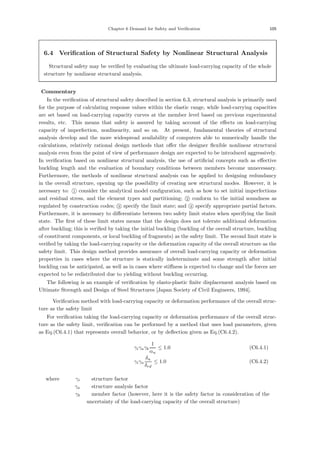 Chapter 6 Demand for Safety and Verification 105
6.4 Verification of Structural Safety by Nonlinear Structural Analysis
Structural safety may be veriﬁed by evaluating the ultimate load-carrying capacity of the whole
structure by nonlinear structural analysis.
【Commentary】
In the veriﬁcation of structural safety described in section 6.3, structural analysis is primarily used
for the purpose of calculating response values within the elastic range, while load-carrying capacities
are set based on load-carrying capacity curves at the member level based on previous experimental
results, etc. This means that safety is assured by taking account of the eﬀects on load-carrying
capacity of imperfection, nonlinearity, and so on. At present, fundamental theories of structural
analysis develop and the more widespread availability of computers able to numerically handle the
calculations, relatively rational design methods that oﬀer the designer ﬂexible nonlinear structural
analysis even from the point of view of performance design are expected to be introduced aggressively.
In veriﬁcation based on nonlinear structural analysis, the use of artiﬁcial concepts such as eﬀective
buckling length and the evaluation of boundary conditions between members become unnecessary.
Furthermore, the methods of nonlinear structural analysis can be applied to designing redundancy
in the overall structure, opening up the possibility of creating new structural modes. However, it is
necessary to: 
1 consider the analytical model conﬁguration, such as how to set initial imperfections
and residual stress, and the element types and partitioning; 
2 conform to the initial soundness as
regulated by construction codes; 
3 specify the limit state; and 
4 specify appropriate partial factors.
Furthermore, it is necessary to diﬀerentiate between two safety limit states when specifying the limit
state. The ﬁrst of these limit states means that the design does not tolerate additional deformation
after buckling; this is veriﬁed by taking the initial buckling (buckling of the overall structure, buckling
of constituent components, or local buckling of fragments) as the safety limit. The second limit state is
veriﬁed by taking the load-carrying capacity or the deformation capacity of the overall structure as the
safety limit. This design method provides assurance of overall load-carrying capacity or deformation
properties in cases where the structure is statically indeterminate and some strength after initial
buckling can be anticipated, as well as in cases where stiﬀness is expected to change and the forces are
expected to be redistributed due to yielding without buckling occurring.
The following is an example of veriﬁcation by elasto-plastic ﬁnite displacement analysis based on
Ultimate Strength and Design of Steel Structures [Japan Society of Civil Engineers, 1994].
＜ Veriﬁcation method with load-carrying capacity or deformation performance of the overall struc-
ture as the safety limit ＞
For veriﬁcation taking the load-carrying capacity or deformation performance of the overall struc-
ture as the safety limit, veriﬁcation can be performed by a method that uses load parameters, given
as Eq.(C6.4.1) that represents overall behavior, or by deﬂection given as Eq.(C6.4.2).
γiγaγb
1
αu
≤ 1.0 (C6.4.1)
γiγa
δu
δrd
≤ 1.0 (C6.4.2)
where， γi ：structure factor
γa ：structure analysis factor
γb ：member factor (however, here it is the safety factor in consideration of the
uncertainty of the load-carrying capacity of the overall structure)
 