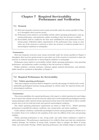 107
Chapter 7 Required Serviceability
Performance and Verification
7.1 General
(1) Steel and composite structures must remain serviceable under the actions speciﬁed in Chap-
ter 2 throughout their in-service period.
(2) Performance items related to serviceability include vehicle operating performance, train op-
erating performance, and pedestrian comfort according to how the structure is utilized.
(3) Serviceability shall be veriﬁed for the limit state established for each performance item by
setting proper veriﬁcation indices representative of the performance item, except in cases
where use of the structure is restricted or where the structure is rendered unusable due to
meteorological conditions or earthquakes.
【Commentary】
Steel and composite structures must remain serviceable under the actions speciﬁed in Chapter 2
throughout their in-service period except in cases where use of the structure is restricted or where the
structure is rendered unusable due to meteorological conditions or earthquakes.
Performance items related to serviceability include vehicle operating performance, train operating
performance, and pedestrian comfort according to how the structure is utilized.
Fatigue resistance, corrosion resistance, resistance against material deterioration, and maintain-
ability should be considered as Durability in Chapter 8.
7.2 Required Performance for Serviceability
7.2.1 Vehicle operating performance
Steel and composite structures shall be designed to provide safe passage of vehicles and to avoid
undesirable psychological reactions among passengers in vehicles under the expected actions and
meteorological conditions.
【Commentary】
This section establishes the required performance with respect to vehicle operation for road bridges
so as to ensure that vehicles can use the structure safely and to avoid undesirable psychological reactions
among passengers under expected actions (permanent actions such as the dead load as well as variable
actions such as the live load and wind) and expected meteorological conditions.
The vehicle operating performance requirements are shown in Table C7.2.1. Vehicle operating
performance is speciﬁed for ordinary conditions, rain, strong winds, and winter conditions.
Under ordinary conditions, undesirable psychological reactions among passengers in vehicles are to
be avoided. Items to be veriﬁed are the soundness of the road, the stiﬀness of the road, and operating
visibility.
Vehicle operating performance in rain, strong winds, and under winter conditions is related to
safety performance. The performance requirements to be veriﬁed in these cases take into consideration
roadway drainage, the incidence of strong winds, measures taken to mitigate the eﬀects of strong
winds, and road surface freezing. Vehicle operating performance also includes design to maintain the
 