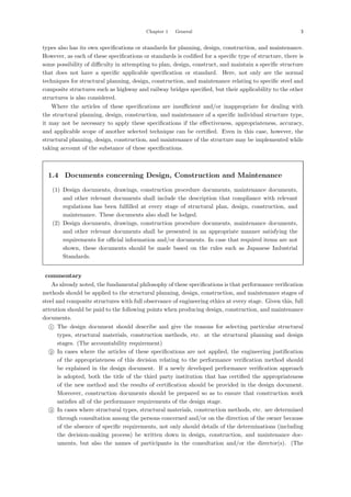 Chapter 1 General 3
types also has its own speciﬁcations or standards for planning, design, construction, and maintenance.
However, as each of these speciﬁcations or standards is codiﬁed for a speciﬁc type of structure, there is
some possibility of diﬃculty in attempting to plan, design, construct, and maintain a speciﬁc structure
that does not have a speciﬁc applicable speciﬁcation or standard. Here, not only are the normal
techniques for structural planning, design, construction, and maintenance relating to speciﬁc steel and
composite structures such as highway and railway bridges speciﬁed, but their applicability to the other
structures is also considered.
Where the articles of these speciﬁcations are insuﬃcient and/or inappropriate for dealing with
the structural planning, design, construction, and maintenance of a speciﬁc individual structure type,
it may not be necessary to apply these speciﬁcations if the eﬀectiveness, appropriateness, accuracy,
and applicable scope of another selected technique can be certiﬁed. Even in this case, however, the
structural planning, design, construction, and maintenance of the structure may be implemented while
taking account of the substance of these speciﬁcations.
1.4 Documents concerning Design, Construction and Maintenance
(1) Design documents, drawings, construction procedure documents, maintenance documents,
and other relevant documents shall include the description that compliance with relevant
regulations has been fulﬁlled at every stage of structural plan, design, construction, and
maintenance. These documents also shall be lodged.
(2) Design documents, drawings, construction procedure documents, maintenance documents,
and other relevant documents shall be presented in an appropriate manner satisfying the
requirements for oﬃcial information and/or documents. In case that required items are not
shown, these documents should be made based on the rules such as Japanese Industrial
Standards.
【commentary】
As already noted, the fundamental philosophy of these speciﬁcations is that performance veriﬁcation
methods should be applied to the structural planning, design, construction, and maintenance stages of
steel and composite structures with full observance of engineering ethics at every stage. Given this, full
attention should be paid to the following points when producing design, construction, and maintenance
documents.

1 The design document should describe and give the reasons for selecting particular structural
types, structural materials, construction methods, etc. at the structural planning and design
stages. (The accountability requirement)

2 In cases where the articles of these speciﬁcations are not applied, the engineering justiﬁcation
of the appropriateness of this decision relating to the performance veriﬁcation method should
be explained in the design document. If a newly developed performance veriﬁcation approach
is adopted, both the title of the third party institution that has certiﬁed the appropriateness
of the new method and the results of certiﬁcation should be provided in the design document.
Moreover, construction documents should be prepared so as to ensure that construction work
satisﬁes all of the performance requirements of the design stage.

3 In cases where structural types, structural materials, construction methods, etc. are determined
through consultation among the persons concerned and/or on the direction of the owner because
of the absence of speciﬁc requirements, not only should details of the determinations (including
the decision-making process) be written down in design, construction, and maintenance doc-
uments, but also the names of participants in the consultation and/or the director(s). (The
 
