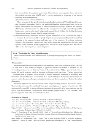 118 Standard Specifications for Steel and Composite Structures [Design]
It is proposed that the maximum acceleration obtained by the above equation should not exceed
the acceleration limit value 0.5
√
f1 (m/s2
), which is expressed as a function of the natural
frequency of the superstructure.
2) Running-induced horizontal vibration
There are no particular speciﬁcations in [Japan Road Association, 1979] and [Japan Construc-
tion Engineers’ Association, 1984] for the horizontal vibrations of pedestrian bridges. So far, no
special consideration has been given to horizontal vibration in design. However, the inﬂuence
of horizontal vibrations under the inﬂuence of a moving crowd of people cannot be ignored for
bridge types such as cable-stayed bridges and suspended deck bridges. In checking horizontal
vibrations, the study [Yoneda, 2003] is a good reference.
(3) Pedestrian visibility is considered one of the required performance factors for comfortable usage of
a structure. It may be reasonable to specify the performance requirement for pedestrian visibility
according to the purpose, location, and importance of the structure. In verifying pedestrian
visibility, the foreground visibility and road surface brightness should satisfy the limit value
speciﬁed for the structure. Refer to [Japan Road Association, 1979] or [Japan Road Association,
1981] for the checking of road surface brightness.
7.3.4 Verification for Other Considerations
Other considerations for users shall be veriﬁed in principle using appropriate indices and related
criteria.
【Commentary】
The appearance of a concrete-covered structure should not suﬀer deterioration by surface cracking.
The limit value of crack width with respect to appearance depends on the type of structure and the
surrounding environment. In [Railway Technical Research Institute, 2002], a general limit value of
around 0.3 mm is proposed based on historical performance and experience. Further, appropriate
measures must be provided for in the case of visually signiﬁcant structures in accordance with
the surface texture of the steel and concrete. It is important to pay attention to steel coatings and
concrete surface ﬁnish as well as preventing discoloration and the accumulation of dust on the surface
of members.
The water-tightness of a structure should not be compromised by cracks on the concrete surface.
Waterprooﬁng work must be considered when good water-tightness is required of a structure. The
limit value of crack width for water-tightness depends on the required level of water-tightness and the
type of cross-sectional forces that dominate. As an example, [Japan Society of Civil Engineers, 2002]
proposes a general limit value of less than 0.1∼0.2mm.
References in Chapter 7
Japan Road Association(1979) ：Technical Standards for Pedestrian Overpass.
Japan Road Association(1981) ：Technical Standards for Structure of Roadway Lighting.
Japan Construction Engineers’ Association, 1984 ：Guidebook for Pedestrian Bridge.
Japan Road Association(1991) ：Wind-resistant Design Manual for Highway Bridges.
Tajima,T.(1994) ：Inﬂuence of Lateral Wind on Driving on Oﬀshore Bridge, Honshu-Shikoku Bridge Express-
way Company Technical Report,Vol.18, No.71, pp.9-18.
Obata, T., Hayashikawa, T. and Satoh, K.(1996) ：Study on Vibration Serviceability Limit State of Pedestrain
Brides based on Human Vibration Sensibility, Jouranal of Structural Engineering/Eaarthquake Engineer-
ing, No.537/I-35, pp.217-231.
Japan Society of Civil Engineers (1997) ：Design Code for Steel Structures, PART A; Structures in General.
Miyamoto S., Murota M.(1998) ：oad Icing on Steel Deck Bridges and its Control by Phase Change Material,
 