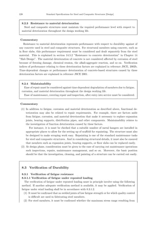 124 Standard Specifications for Steel and Composite Structures [Design]
8.2.3 Resistance to material deterioration
Steel and composite structures must maintain the required performance level with respect to
material deterioration throughout the design working life.
【Commentary】
Resistance to material deterioration represents performance with respect to durability against of
any concrete used in steel and composite structures. For structural members using concrete, such as
in ﬂoor slabs, this performance requirement must be considered and dealt separately from the steel
material. This is explained in section 14.5.2 ”Resistance to concrete deterioration” in Chapter 14
”Slab Design”. The material deterioration of concrete is not considered aﬀected by corrosion of steel
because of freezing damage, chemical erosion, the alkali-aggregate reaction, and so on. Veriﬁcation
indices of performance relating to these deterioration factors are explained in reference JSCE, 2002b.
Time-dependent changes or performance deterioration of concrete-based structures caused by these
deterioration factors are explained in reference JSCE 2001.
8.2.4 Maintainability
Ease of repair must be considered against time-dependent degradation of members due to fatigue,
corrosion, and material deterioration throughout the design working life.
Ease of maintenance, covering repair and inspection, after entry into service must be considered.
【Commentary】
(1) In addition to fatigue, corrosion and material deterioration as described above, functional de-
terioration may also be related to repair requirements. For example, there are factors aside
from fatigue, corrosion, and material deterioration that make it necessary to replace expansion
joints, bearing supports, distribution pipes, and other components. Maintainability relates to
the investigation of function deterioration caused by these factors.
For instance, it is must be checked that a suitable number of metal hangers are installed in
appropriate places to allow for the setting up of scaﬀold for repainting. The structure must also
be designed to make scraping work easy. Repainting is one of the standard maintenance tasks
for steel and composite structures. And in considering structural details, it must also be ensured
that members such as expansion joints, bearing supports, or ﬂoor slabs can be replaced easily.
(2) At design phase, consideration must be given to the ease of carrying out maintenance operations
such inspections, repairs, maintenance management, and so on. Moreover, the basic position
should be that the investigation, cleaning, and painting of a structure can be carried out easily.
8.3 Verification of Durability
8.3.1 Verification of fatigue resistance
8.3.1.1 Verification of fatigue under repeated loading
The veriﬁcation of fatigue under repeated loading must in principle involve using the following
method. If another adequate veriﬁcation method is available, it may be applied. Veriﬁcation of
fatigue under wind loading shall be in accordance with 8.3.1.2.
(1) It must be conﬁrmed that no welded joints of low fatigue strength or for which quality control
is diﬃcult are used in fabricating steel members.
(2) For steel members, it must be conﬁrmed whether the maximum stress range resulting from
 