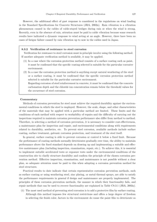 Chapter 8 Required Durability Performance and Verification 127
However, the additional eﬀect of gust response is considered in the regulations on wind loading
in the Standard Speciﬁcations for Concrete Structures (JRA, 2002a). Rain vibration is a vibration
phenomenon caused in the cables of cable-stayed bridges during rain or when the wind is strong.
Recently, even in the absence of rain, attention must be paid to cable vibration because some research
results have indicated a dynamic response to wind acting at an angle. However, there have been no
cases of fatigue failure caused by rain vibration up to now in the cables used in Japan.
8.3.2 Verification of resistance to steel corrosion
Veriﬁcation for resistance to steel corrosion must in principle involve using the following method.
If another adequate veriﬁcation method is available, it may be applied.
(1) In a case where the corrosion protection method consists of a surface coating such as paint,
it must be conﬁrmed that the speciﬁc coating selected is suitable for the particular corrosive
environment.
(2) In a case the corrosion protection method is anything except natural weathering of the steel
or a surface coating, it must be conﬁrmed that the speciﬁc corrosion protection method
selected is suitable for the particular corrosive environment.
Regarding corrosion of steel reinforcement in concrete, it must be conﬁrmed that the concrete
carbonation depth and the chloride ion concentration remain below the threshold values for
the occurrence of steel corrosion.
【Commentary】
Methods of corrosion prevention for steel must achieve the required durability against the environ-
mental conditions in which the steel is employed. However, the scale, shape, and other characteristics
of the materials that may be applied with a particular method are limited. These limits and the
conditions of each method with respect to workability of repairs and the diﬃculty of carrying out the
inspections required to maintain corrosion prevention performance also diﬀer from method to method.
Therefore, in selecting a method of corrosion prevention, it is necessary to consider cost-eﬀectiveness,
a maintenance plan for inspection and repair, and environmental conditions along with requirements
related to durability, aesthetics, etc. To prevent steel corrosion, available methods include surface
coating, surface treatment, galvanic corrosion protection, and treatment of the steel itself.
In general, surface coating is able to prevent corrosion or control it below a ﬁxed limit. Because
the performance of coating methods normally deteriorates gradually over time, the ability to maintain
performance above the ﬁxed standard depends on drawing up and implementing a suitable and eﬀec-
tive maintenance plan (including inspection, examination, repair, etc.). To achieve this, it is essential
to implement suitable accelerated tests or exposure tests under the environmental conditions of the
construction site to clarify structure durability and conﬁrm the principle of the chosen corrosion pre-
vention method. Eﬀective inspection, examination, and maintenance is not possible without a clear
plan, so adequate attention must be paid to this when adopting a corrosion prevention method for
steel structures.
Practical results to date indicate that certain representative corrosion prevention methods, such
as surface coating or using weathering steel, zinc plating, or metal thermal sprays, are able to satisfy
the performance requirements in general if design and maintenance are properly implemented. The
principles of these corrosion prevention methods, the manner in which their functionality fails, and
repair methods that can be used to recover functionality are explained in Table C8.3.1 (JRA, 2002a).
(1) The most used method of preventing steel corrosion is to add a protective ﬁlm by surface coating.
Although this method imposes few structural restrictions and oﬀers a large degree of freedom
in selecting the ﬁnish color, factors in the environment do cause the paint ﬁlm to deteriorate so
 