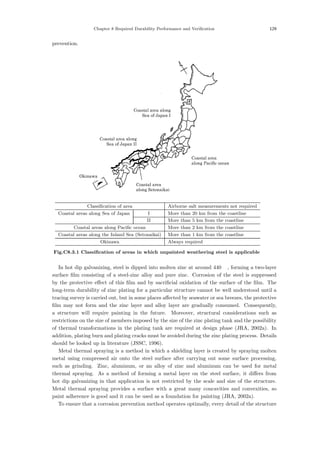 Chapter 8 Required Durability Performance and Verification 129
prevention.
Coastal area
along Setonaikai
Okinawa
Coastal area
along Pacific ocean
Coastal area along
Sea of Japan II
Coastal area along
Sea of Japan I
Classification of area Airborne salt measurements not required
Coastal areas along Sea of Japan I More than 20 km from the coastline
II More than 5 km from the coastline
Coastal areas along Pacific ocean More than 2 km from the coastline
Coastal areas along the Inland Sea (Setonaikai) More than 1 km from the coastline
Okinawa Always required
Fig.C8.3.1 Classification of areas in which unpainted weathering steel is applicable
In hot dip galvanizing, steel is dipped into molten zinc at around 440 ℃, forming a two-layer
surface ﬁlm consisting of a steel-zinc alloy and pure zinc. Corrosion of the steel is suppressed
by the protective eﬀect of this ﬁlm and by sacriﬁcial oxidation of the surface of the ﬁlm. The
long-term durability of zinc plating for a particular structure cannot be well understood until a
tracing survey is carried out, but in some places aﬀected by seawater or sea breezes, the protective
ﬁlm may not form and the zinc layer and alloy layer are gradually consumed. Consequently,
a structure will require painting in the future. Moreover, structural considerations such as
restrictions on the size of members imposed by the size of the zinc plating tank and the possibility
of thermal transformations in the plating tank are required at design phase (JRA, 2002a). In
addition, plating burn and plating cracks must be avoided during the zinc plating process. Details
should be looked up in literature (JSSC, 1996).
Metal thermal spraying is a method in which a shielding layer is created by spraying molten
metal using compressed air onto the steel surface after carrying out some surface processing,
such as grinding. Zinc, aluminum, or an alloy of zinc and aluminum can be used for metal
thermal spraying. As a method of forming a metal layer on the steel surface, it diﬀers from
hot dip galvanizing in that application is not restricted by the scale and size of the structure.
Metal thermal spraying provides a surface with a great many concavities and convexities, so
paint adherence is good and it can be used as a foundation for painting (JRA, 2002a).
To ensure that a corrosion prevention method operates optimally, every detail of the structure
 